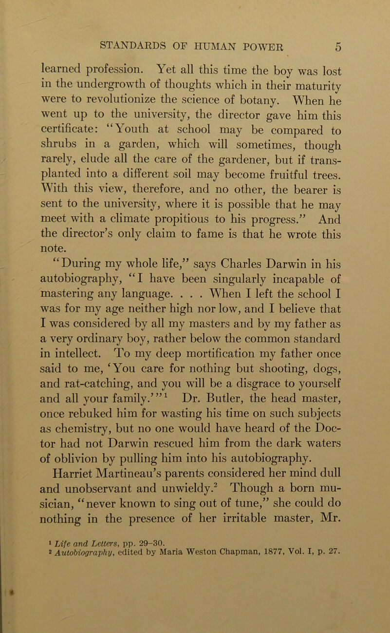 learned profession. Yet all this time the boy was lost in the undergrowth of thoughts which in their maturity were to revolutionize the science of botany. When he went up to the university, the director gave him this certificate: “Youth at school may be compared to shrubs in a garden, which will sometimes, though rarely, elude all the care of the gardener, but if trans- planted into a different soil may become fruitful trees. With this view, therefore, and no other, the bearer is sent to the university, where it is possible that he may meet with a climate propitious to his progress.” And the director’s only claim to fame is that he wrote this note. “During my whole life,” says Charles Darwin in his autobiography, “I have been singularly incapable of mastering any language. . . . When I left the school I was for my age neither high nor low, and I believe that I was considered by all my masters and by my father as a very ordinary boy, rather below the common standard in intellect. To my deep mortification my father once said to me, ‘You care for nothing but shooting, dogs, and rat-catching, and you will be a disgrace to yourself and all your family.’”1 Dr. Butler, the head master, once rebuked him for wasting his time on such subjects as chemistry, but no one would have heard of the Doc- tor had not Darwin rescued him from the dark waters of oblivion by pulling him into his autobiography. Harriet Martineau’s parents considered her mind dull and unobservant and unwieldy.2 Though a born mu- sician, “never known to sing out of tune,” she could do nothing in the presence of her irritable master, Mr. 1 Life and Letters, pp. 29-30. z Autobiography, edited by Maria Weston Chapman, 1877, Vol. I, p. 27.
