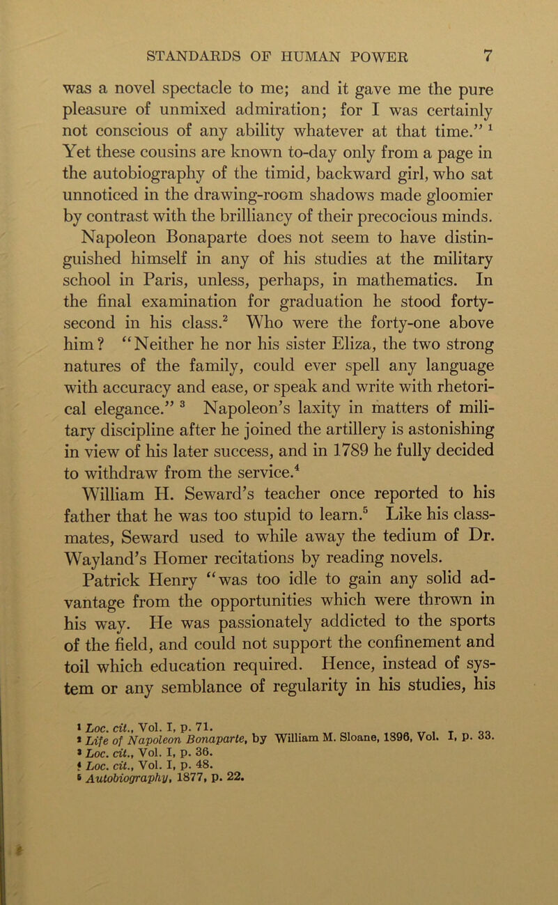 was a novel spectacle to me; and it gave me the pure pleasure of unmixed admiration; for I was certainly not conscious of any ability whatever at that time.” 1 Yet these cousins are known to-day only from a page in the autobiography of the timid, backward girl, who sat unnoticed in the drawing-room shadows made gloomier by contrast with the brilliancy of their precocious minds. Napoleon Bonaparte does not seem to have distin- guished himself in any of his studies at the military school in Paris, unless, perhaps, in mathematics. In the final examination for graduation he stood forty- second in his class.2 Who were the forty-one above him? “Neither he nor his sister Eliza, the two strong natures of the family, could ever spell any language with accuracy and ease, or speak and write with rhetori- cal elegance.” 3 Napoleon’s laxity in matters of mili- tary discipline after he joined the artillery is astonishing in view of his later success, and in 1789 he fully decided to withdraw from the service.4 William H. Seward’s teacher once reported to his father that he was too stupid to learn.5 Like his class- mates, Seward used to while away the tedium of Dr. Wayland’s Homer recitations by reading novels. Patrick Henry “was too idle to gain any solid ad- vantage from the opportunities which were thrown in his way. He was passionately addicted to the sports of the field, and could not support the confinement and toil which education required. Hence, instead of sys- tem or any semblance of regularity in his studies, his * Loc. cit., Vol. I, p. 71. * Life of Napoleon Bonaparte, by * Loc. cit., Vol. I, p. 36. t Loc. cit., Vol. I, p. 48. 5 Autobiography, 1877, p. 22. William M. Sloane, 1896, Vol. I, p. 33. *