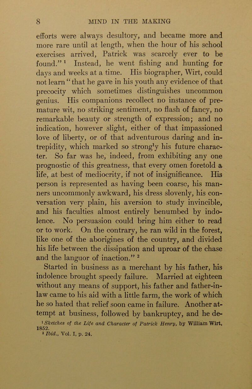 efforts were always desultory, and became more and more rare until at length, when the hour of his school exercises arrived, Patrick was scarcely ever to be found.” 1 Instead, he went fishing and hunting for days and weeks at a time. His biographer, Wirt, could not learn “ that he gave in his youth any evidence of that precocity which sometimes distinguishes uncommon genius. His companions recollect no instance of pre- mature wit, no striking sentiment, no flash of fancy, no remarkable beauty or strength of expression; and no indication, however slight, either of that impassioned love of liberty, or of that adventurous daring and in- trepidity, which marked so strongTy his future charac- ter. So far was he, indeed, from exhibiting any one prognostic of this greatness, that every omen foretold a life, at best of mediocrity, if not of insignificance. His person is represented as having been coarse, his man- ners uncommonly awkward, his dress slovenly, his con- versation very plain, his aversion to study invincible, and his faculties almost entirely benumbed by indo- lence. No persuasion could bring him either to read or to work. On the contrary, he ran wild in the forest, like one of the aborigines of the country, and divided his life between the dissipation and uproar of the chase and the languor of inaction.” 2 Started in business as a merchant by his father, his indolence brought speedy failure. Married at eighteen without any means of support, his father and father-in- law came to his aid with a little farm, the work of which he so hated that relief soon came in failure. Another at- tempt at business, followed by bankruptcy, and he de- 1 Sketches of the Life and Character of Patrick Henry, by William Wirt, 1852. 2 Ibid., Vol. I, p. 24.