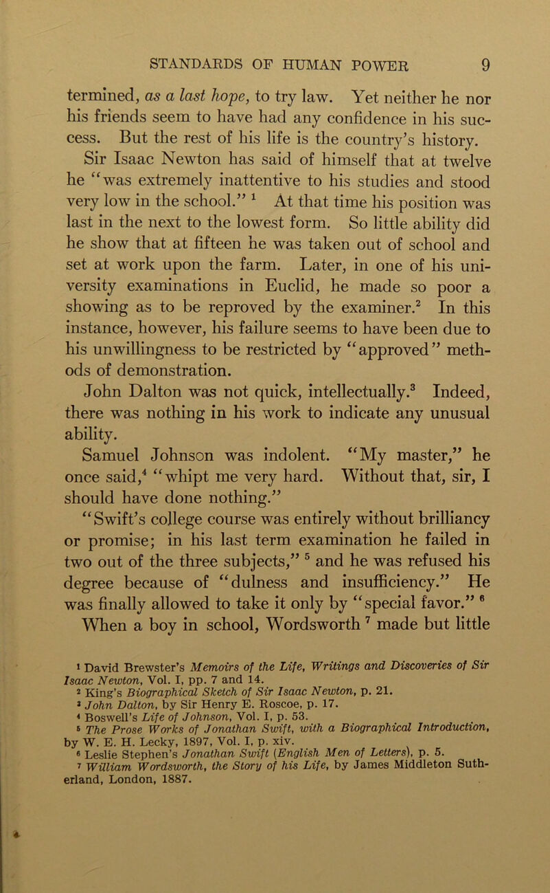 termined, as a last hope, to try law. Yet neither he nor his friends seem to have had any confidence in his suc- cess. But the rest of his life is the country’s history. Sir Isaac Newton has said of himself that at twelve he was extremely inattentive to his studies and stood very low in the school.” 1 At that time his position was last in the next to the lowest form. So little ability did he show that at fifteen he was taken out of school and set at work upon the farm. Later, in one of his uni- versity examinations in Euclid, he made so poor a showing as to be reproved by the examiner.2 In this instance, however, his failure seems to have been due to his unwillingness to be restricted by “approved” meth- ods of demonstration. John Dalton was not quick, intellectually.3 Indeed, there was nothing in his work to indicate any unusual ability. Samuel Johnson was indolent. “My master,” he once said,4 “whipt me very hard. Without that, sir, I should have done nothing.” “Swift’s college course was entirely without brilliancy or promise; in his last term examination he failed in two out of the three subjects,” 5 6 and he was refused his degree because of “dulness and insufficiency.” He was finally allowed to take it only by “special favor.” 8 When a boy in school, Wordsworth7 made but little 1 David Brewster’s Memoirs of the Life, Writings and Discoveries of Sir Isaac Newton, Vol. I, pp. 7 and 14. 2 King’s Biographical Sketch of Sir Isaac Newton, p. 21. 1 John Dalton, by Sir Henry E. Roscoe, p. 17. 4 Boswell’s Life of Johnson, Vol. I, p. 53. 6 The Prose Works of Jonathan Swift, with a Biographical Introduction, by W. E. H. Lecky, 1897, Vol. I, p. xiv. 6 Leslie Stephen’s Jonathan Swift (English Men of Letters), p. 5. 7 William Wordsworth, the Story of his Life, by James Middleton Suth- erland, London, 1887.