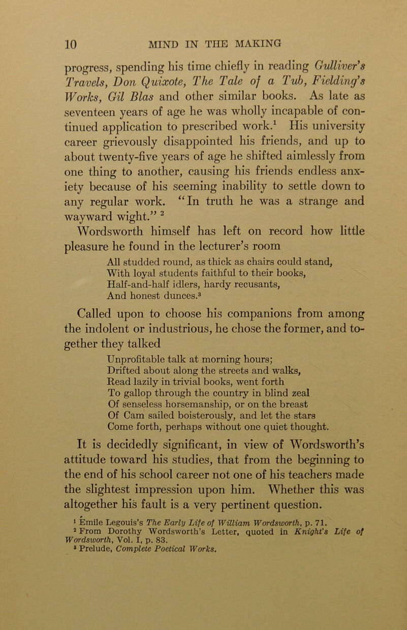 progress, spending his time chiefly in reading Gulliver's Travels, Don Quixote, The Tale of a Tub, Fielding's Works, Gil Bias and other similar books. As late as seventeen years of age he was wholly incapable of con- tinued application to prescribed work.1 His university career grievously disappointed his friends, and up to about twenty-five years of age he shifted aimlessly from one thing to another, causing his friends endless anx- iety because of his seeming inability to settle down to any regular work. “In truth he was a strange and wayward wight.” 2 Wordsworth himself has left on record how little pleasure he found in the lecturer’s room All studded round, as thick as chairs could stand, With loyal students faithful to their books, Half-and-half idlers, hardy recusants, And honest dunces.3 Called upon to choose his companions from among the indolent or industrious, he chose the former, and to- gether they talked Unprofitable talk at morning hours; Drifted about along the streets and walks, Read lazily in trivial books, went forth To gallop through the country in blind zeal Of senseless horsemanship, or on the breast Of Cam sailed boisterously, and let the stars Come forth, perhaps without one quiet thought. It is decidedly significant, in view of Wordsworth’s attitude toward his studies, that from the beginning to the end of his school career not one of his teachers made the slightest impression upon him. Whether this was altogether his fault is a very pertinent question. 1 Emile Legouis’s The Early Life of William Wordsworth, p. 71. 2 From Dorothy Wordsworth’s Letter, quoted in Knight’s Life of Wordsworth, Vol. I, p. 83. 3 Prelude, Complete Poetical Works.