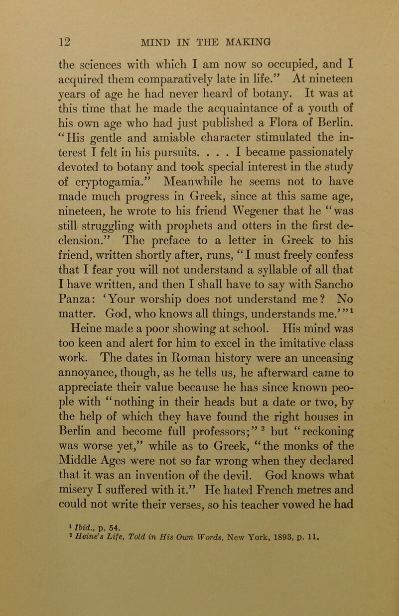 the sciences with which I am now so occupied, and I acquired them comparatively late in life.” At nineteen years of age he had never heard of botany. It was at this time that he made the acquaintance of a youth of his own age who had just published a Flora of Berlin. “His gentle and amiable character stimulated the in- terest I felt in his pursuits. ... I became passionately devoted to botany and took special interest in the study of cryptogamia.” Meanwhile he seems not to have made much progress in Greek, since at this same age, nineteen, he wrote to his friend Wegener that he “was still struggling with prophets and otters in the first de- clension.” The preface to a letter in Greek to his friend, written shortly after, runs, “ I must freely confess that I fear you will not understand a syllable of all that I have written, and then I shall have to say with Sancho Panza: ‘Your worship does not understand me? No matter. God, who knows all things, understands me.’ ”l Heine made a poor showing at school. His mind was too keen and alert for him to excel in the imitative class work. The dates in Roman history were an unceasing annoyance, though, as he tells us, he afterward came to appreciate their value because he has since known peo- ple with “nothing in their heads but a date or two, by the help of which they have found the right houses in Berlin and become full professors;”2 but “reckoning was worse yet,” while as to Greek, “the monks of the Middle Ages were not so far wrong when they declared that it was an invention of the devil. God knows what misery I suffered with it.” He hated French metres and could not write their verses, so his teacher vowed he had 1 Ibid., p. 54. 2 Heine's Lite, Told in His Own Words, New York, 1893, p. 11.