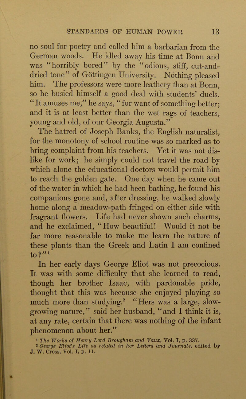 no soul for poetry and called him a barbarian from the German woods. He idled away his time at Bonn and was “horribly bored” by the “odious, stiff, cut-and- dried tone” of Gottingen University. Nothing pleased him. The professors were more leathery than at Bonn, so he busied himself a good deal with students’ duels. “It amuses me,” he says, “for want of something better; and it is at least better than the wet rags of teachers, young and old, of our Georgia Augusta.” The hatred of Joseph Banks, the English naturalist, for the monotony of school routine was so marked as to bring complaint from his teachers. Yet it was not dis- like for work; he simply could not travel the road by which alone the educational doctors would permit him to reach the golden gate. One day when he came out of the water in which he had been bathing, he found his companions gone and, after dressing, he walked slowly home along a meadow-path fringed on either side with fragrant flowers. Life had never shown such charms, and he exclaimed, “How beautiful! Would it not be far more reasonable to make me learn the nature of these plants than the Greek and Latin I am confined to?”1 In her early days George Eliot was not precocious. It was with some difficulty that she learned to read, though her brother Isaac, with pardonable pride, thought that this was because she enjoyed playing so much more than studying.2 “Hers was a large, slow- growing nature,” said her husband, “and I think it is, at any rate, certain that there was nothing of the infant phenomenon about her.” 1 The Works of Henry Lord Brougham and Vaux, Vol. I, p. 337. 2 George Eliot's Life as related in her Letters and Journals, edited by J. W. Cross, Vol. I. p. 11.