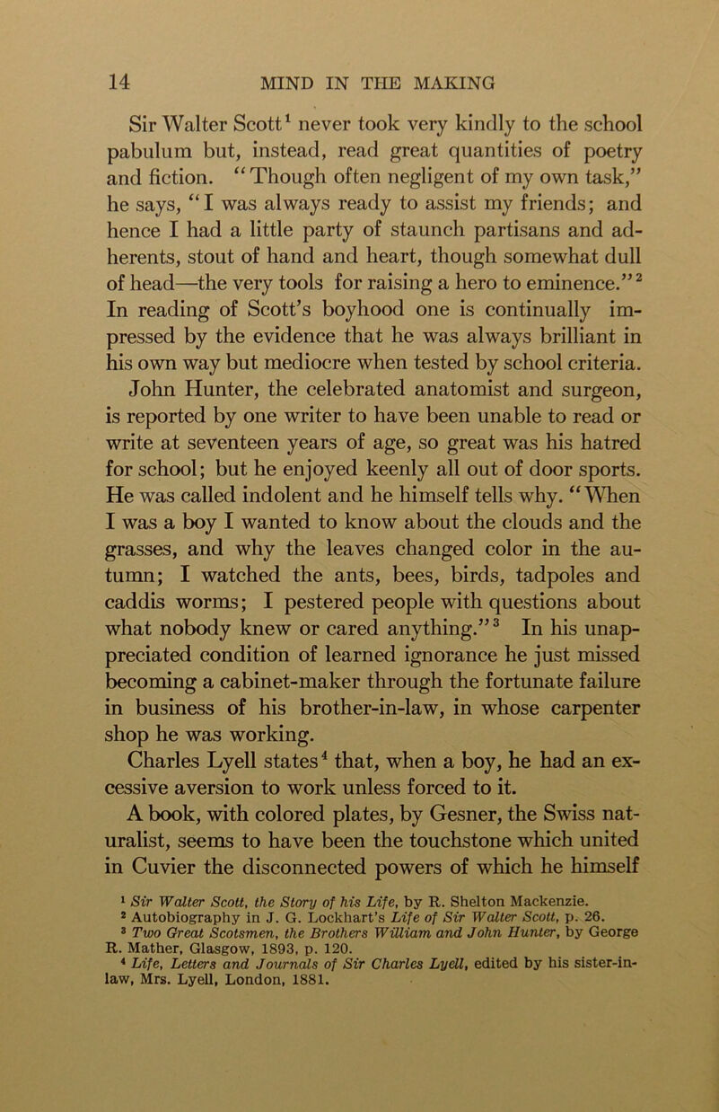 Sir Walter Scott1 never took very kindly to the school pabulum but, instead, read great quantities of poetry and fiction. “ Though often negligent of my own task,” he says, “I was always ready to assist my friends; and hence I had a little party of staunch partisans and ad- herents, stout of hand and heart, though somewhat dull of head—the very tools for raising a hero to eminence.”2 In reading of Scott’s boyhood one is continually im- pressed by the evidence that he was always brilliant in his own way but mediocre when tested by school criteria. John Hunter, the celebrated anatomist and surgeon, is reported by one writer to have been unable to read or write at seventeen years of age, so great was his hatred for school; but he enjoyed keenly all out of door sports. He was called indolent and he himself tells why. “ When I was a boy I wanted to know about the clouds and the grasses, and why the leaves changed color in the au- tumn; I watched the ants, bees, birds, tadpoles and caddis worms; I pestered people with questions about what nobody knew or cared anything.”3 In his unap- preciated condition of learned ignorance he just missed becoming a cabinet-maker through the fortunate failure in business of his brother-in-law, in whose carpenter shop he was working. Charles Lyell states4 that, when a boy, he had an ex- cessive aversion to work unless forced to it. A book, with colored plates, by Gesner, the Swiss nat- uralist, seems to have been the touchstone which united in Cuvier the disconnected powers of which he himself 1 Sir Walter Scott, the Story of his Life, by R. Shelton Mackenzie. 2 Autobiography in J. G. Lockhart’s Life of Sir Walter Scott, p. 26. 3 Two Great Scotsmen, the Brothers William and John Hunter, by George R. Mather, Glasgow, 1893, p. 120. * Life, Letters and Journals of Sir Charles Lyell, edited by his sister-in- law, Mrs. Lyell, London, 1881.