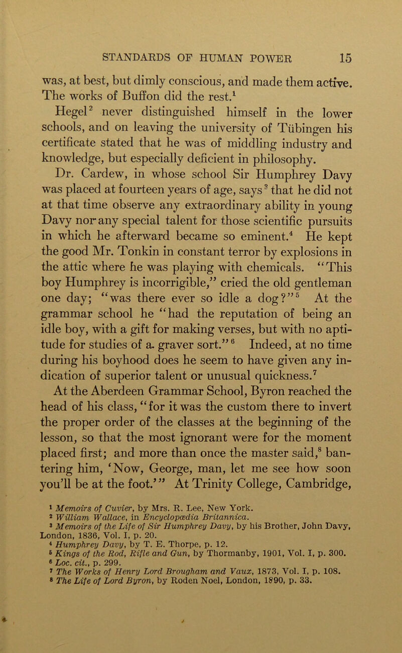 was, at best, but dimly conscious, and made them active. The works of Buffon did the rest.1 Hegel2 never distinguished himself in the lower schools, and on leaving the university of Tubingen his certificate stated that he was of middling industry and knowledge, but especially deficient in philosophy. Dr. Cardew, in whose school Sir Humphrey Davy was placed at fourteen years of age, says3 that he did not at that time observe any extraordinary ability in young Davy nor any special talent for those scientific pursuits in which he afterward became so eminent.4 He kept the good Mr. Tonkin in constant terror by explosions in the attic where he was playing with chemicals. “This boy Humphrey is incorrigible,” cried the old gentleman one day; “was there ever so idle a dog?”5 At the grammar school he “had the reputation of being an idle boy, with a gift for making verses, but with no apti- tude for studies of a. graver sort.”6 Indeed, at no time during his boyhood does he seem to have given any in- dication of superior talent or unusual quickness.7 At the Aberdeen Grammar School, Byron reached the head of his class, “for it was the custom there to invert the proper order of the classes at the beginning of the lesson, so that the most ignorant were for the moment placed first; and more than once the master said,8 ban- tering him, ‘Now, George, man, let me see how soon you’ll be at the foot.’” At Trinity College, Cambridge, 1 Memoirs of Cuvier, by Mrs. R. Lee, New York. 2 William Wallace, in Encyclopaedia Britannica. 3 Memoirs of the Life of Sir Humphrey Davy, by his Brother, John Davy, London, 1836, Vol. I, p. 20. 4 Humphrey Davy, by T. E. Thorpe, p. 12. 6 Kings of the Rod, Rifle and Gun, by Thormanby, 1901, Vol. I, p. 300. 6 Loc. cit., p. 299. 7 The Works of Henry Lord Brougham and Vaux, 1873, Vol. I, p. 108. 8 The Life of Lord Byron, by Roden Noel, London, 1890, p. 33.