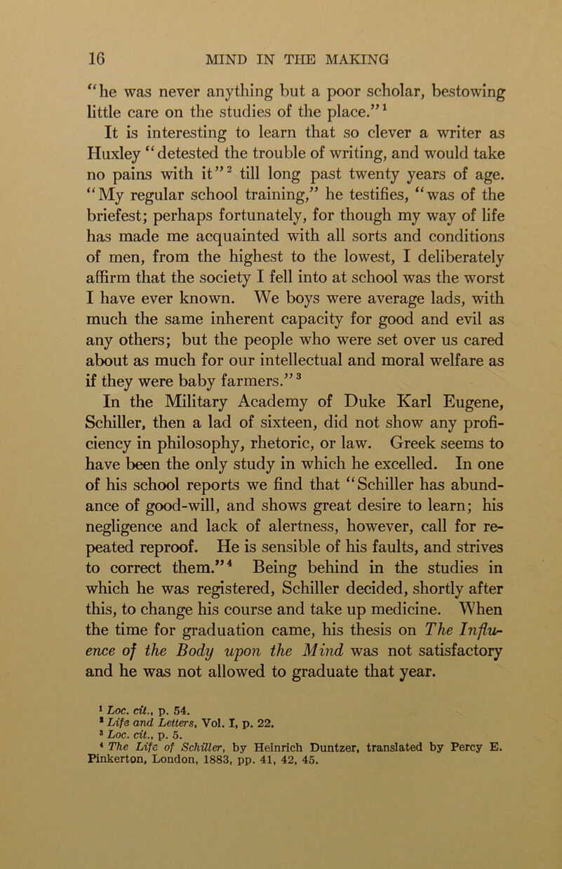 “he was never anything but a poor scholar, bestowing little care on the studies of the place.”1 It is interesting to learn that so clever a writer as Huxley “detested the trouble of writing, and would take no pains with it”2 till long past twenty years of age. “My regular school training,” he testifies, “was of the briefest; perhaps fortunately, for though my way of life has made me acquainted with all sorts and conditions of men, from the highest to the lowest, I deliberately affirm that the society I fell into at school was the worst I have ever known. We boys were average lads, with much the same inherent capacity for good and evil as any others; but the people who were set over us cared about as much for our intellectual and moral welfare as if they were baby farmers.”3 In the Military Academy of Duke Karl Eugene, Schiller, then a lad of sixteen, did not show any profi- ciency in philosophy, rhetoric, or law. Greek seems to have been the only study in which he excelled. In one of his school reports we find that “Schiller has abund- ance of good-will, and shows great desire to learn; his negligence and lack of alertness, however, call for re- peated reproof. He is sensible of his faults, and strives to correct them.”4 Being behind in the studies in which he was registered, Schiller decided, shortly after this, to change his course and take up medicine. When the time for graduation came, his thesis on The Influ- ence of the Body upon the Mind was not satisfactory and he was not allowed to graduate that year. 1 Loc. cit., p. 54. * Life and Letters, Vol. I, p. 22. 3 Loc. cit., p. 5. 4 The Life of Schiller, by Heinrich Duntzer, translated by Percy E. Pinkerton. London, 1883, pp. 41, 42, 45.