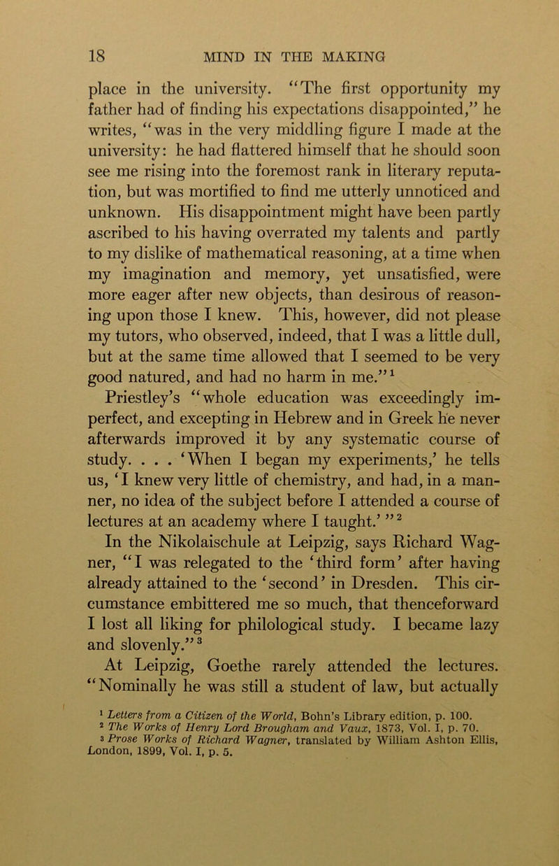 place in the university. “The first opportunity my father had of finding his expectations disappointed,” he writes, “was in the very middling figure I made at the university: he had flattered himself that he should soon see me rising into the foremost rank in literary reputa- tion, but was mortified to find me utterly unnoticed and unknown. His disappointment might have been partly ascribed to his having overrated my talents and partly to my dislike of mathematical reasoning, at a time when my imagination and memory, yet unsatisfied, were more eager after new objects, than desirous of reason- ing upon those I knew. This, however, did not please my tutors, who observed, indeed, that I was a little dull, but at the same time allowed that I seemed to be very good natured, and had no harm in me.”1 Priestley’s “whole education was exceedingly im- perfect, and excepting in Hebrew and in Greek he never afterwards improved it by any systematic course of study. . . . ‘When I began my experiments,’ he tells us, ‘ I knew very little of chemistry, and had, in a man- ner, no idea of the subject before I attended a course of lectures at an academy where I taught.’ ”2 In the Nikolaischule at Leipzig, says Richard Wag- ner, “I was relegated to the ‘third form’ after having already attained to the ‘second’ in Dresden. This cir- cumstance embittered me so much, that thenceforward I lost all liking for philological study. I became lazy and slovenly.”3 At Leipzig, Goethe rarely attended the lectures. “Nominally he was still a student of law, but actually 1 Letters from a Citizen of the World, Bohn’s Library edition, p. 100. 2 The Works of Henry Lord Brougham and Vaux, 1873, Vol. I, p. 70. 3 Prose Works of Richard Wagner, translated by William Ashton Ellis, London, 1899, Vol. I, p. 5.