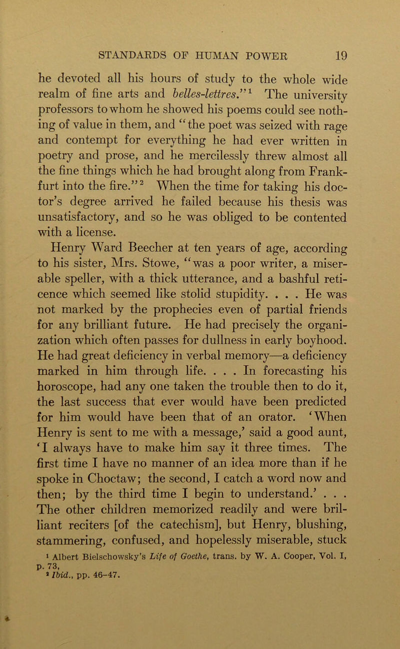 he devoted all his hours of study to the whole wide realm of fine arts and belles-lettres,’J1 The university professors to whom he showed his poems could see noth- ing of value in them, and “the poet was seized with rage and contempt for everything he had ever written in poetry and prose, and he mercilessly threw almost all the fine things which he had brought along from Frank- furt into the fire.”2 When the time for taking his doc- tor’s degree arrived he failed because his thesis was unsatisfactory, and so he was obliged to be contented with a license. Henry Ward Beecher at ten years of age, according to his sister, Mrs. Stowe, “was a poor writer, a miser- able speller, with a thick utterance, and a bashful reti- cence which seemed like stolid stupidity. . . . He was not marked by the prophecies even of partial friends for any brilliant future. He had precisely the organi- zation which often passes for dullness in early boyhood. He had great deficiency in verbal memory—a deficiency marked in him through life. ... In forecasting his horoscope, had any one taken the trouble then to do it, the last success that ever would have been predicted for him would have been that of an orator. ‘When Henry is sent to me with a message,’ said a good aunt, ‘I always have to make him say it three times. The first time I have no manner of an idea more than if he spoke in Choctaw; the second, I catch a word now and then; by the third time I begin to understand.’ . . . The other children memorized readily and were bril- liant reciters [of the catechism], but Henry, blushing, stammering, confused, and hopelessly miserable, stuck 1 Albert Bielschowsky’s Life of Goethe, trans. by W. A. Cooper, Vol. I, p. 73, * Ibid., pp. 46-47.