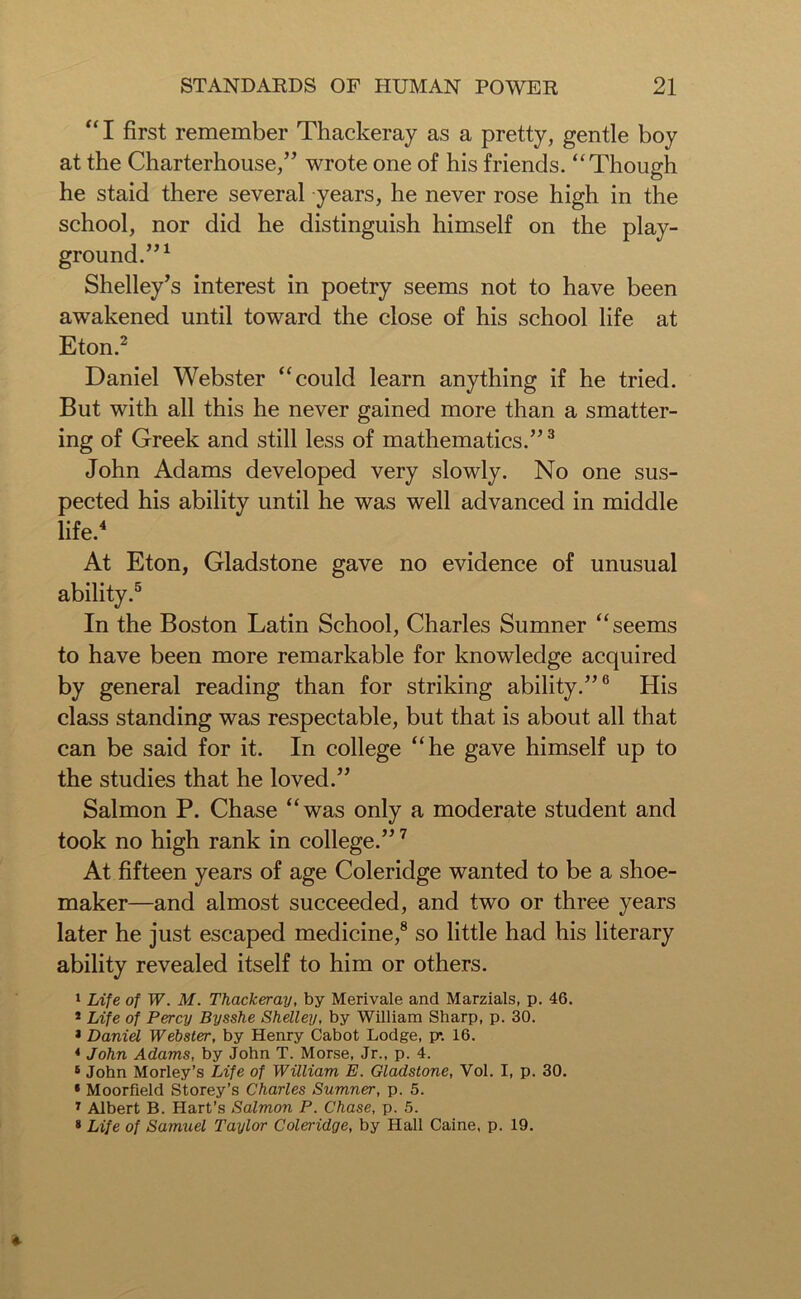 “I first remember Thackeray as a pretty, gentle boy at the Charterhouse,” wrote one of his friends. “Though he staid there several years, he never rose high in the school, nor did he distinguish himself on the play- ground.”1 Shelley’s interest in poetry seems not to have been awakened until toward the close of his school life at Eton.2 Daniel Webster “could learn anything if he tried. But with all this he never gained more than a smatter- ing of Greek and still less of mathematics.”3 John Adams developed very slowly. No one sus- pected his ability until he was well advanced in middle life.4 At Eton, Gladstone gave no evidence of unusual ability.5 In the Boston Latin School, Charles Sumner “seems to have been more remarkable for knowledge acquired by general reading than for striking ability.”6 His class standing was respectable, but that is about all that can be said for it. In college “he gave himself up to the studies that he loved.” Salmon P. Chase “was only a moderate student and took no high rank in college.”7 At fifteen years of age Coleridge wanted to be a shoe- maker—and almost succeeded, and two or three years later he just escaped medicine,8 so little had his literary ability revealed itself to him or others. 1 Life of W. M. Thackeray, by Merivale and Marzials, p. 46. * Life of Percy Bysshe Shelley, by William Sharp, p. 30. 1 Daniel Webster, by Henry Cabot Lodge, p*. 16. 4 John Adams, by John T. Morse, Jr., p. 4. 8 John Morley’s Life of William E. Gladstone, Vol. I, p. 30. • Moorfield Storey’s Charles Sumner, p. 5. 7 Albert B. Hart’s Salmon P. Chase, p. 5. 8 Life of Samuel Taylor Coleridge, by Hall Caine, p. 19.