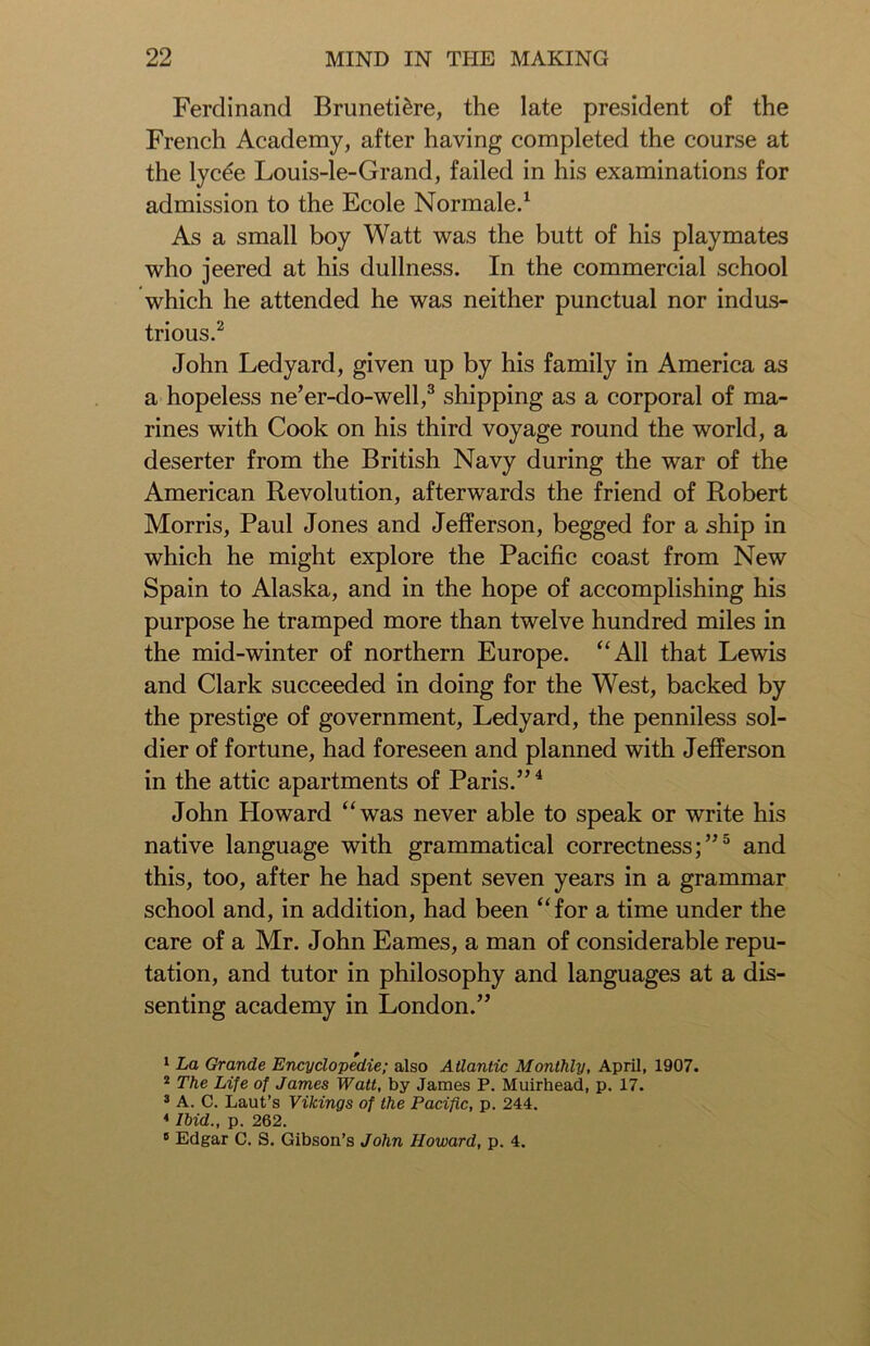Ferdinand Bruneti&re, the late president of the French Academy, after having completed the course at the lyc€e Louis-1 e-Grand, failed in his examinations for admission to the Ecole Normale.1 As a small boy Watt was the butt of his playmates who jeered at his dullness. In the commercial school which he attended he was neither punctual nor indus- trious.2 John Ledyard, given up by his family in America as a hopeless ne’er-do-well,3 shipping as a corporal of ma- rines with Cook on his third voyage round the world, a deserter from the British Navy during the war of the American Revolution, afterwards the friend of Robert Morris, Paul Jones and Jefferson, begged for a ship in which he might explore the Pacific coast from New Spain to Alaska, and in the hope of accomplishing his purpose he tramped more than twelve hundred miles in the mid-winter of northern Europe. “All that Lewis and Clark succeeded in doing for the West, backed by the prestige of government, Ledyard, the penniless sol- dier of fortune, had foreseen and planned with Jefferson in the attic apartments of Paris.”4 John Howard “was never able to speak or write his native language with grammatical correctness;”5 and this, too, after he had spent seven years in a grammar school and, in addition, had been “for a time under the care of a Mr. John Eames, a man of considerable repu- tation, and tutor in philosophy and languages at a dis- senting academy in London.” 1 La Grande Encyclopedic; also Atlantic Monthly, April, 1907. 2 The Life of James Watt, by James P. Muirhead, p. 17. 3 A. C. Laut’s Vikings of the Pacific, p. 244. * Ibid., p. 262. 8 Edgar C. S. Gibson’s John Howard, p. 4.