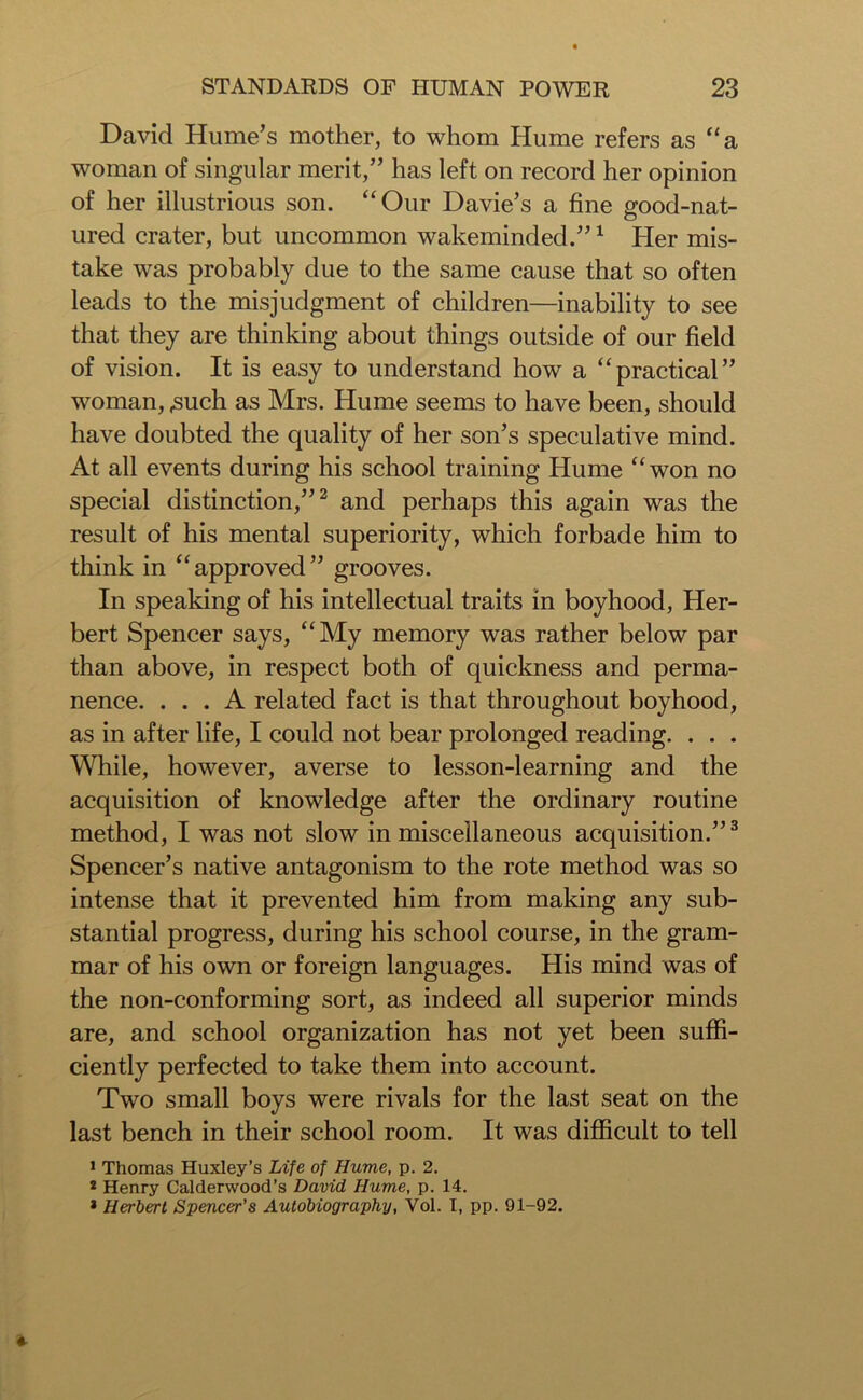David Hume’s mother, to whom Hume refers as “a woman of singular merit,” has left on record her opinion of her illustrious son. “Our Davie’s a fine good-nat- ured crater, but uncommon wakeminded.”1 Her mis- take was probably due to the same cause that so often leads to the mis judgment of children—inability to see that they are thinking about things outside of our field of vision. It is easy to understand how a “practical” woman, .such as Mrs. Hume seems to have been, should have doubted the quality of her son’s speculative mind. At all events during his school training Hume “won no special distinction,”2 and perhaps this again was the result of his mental superiority, which forbade him to think in “approved” grooves. In speaking of his intellectual traits in boyhood, Her- bert Spencer says, “My memory was rather below par than above, in respect both of quickness and perma- nence. ... A related fact is that throughout boyhood, as in after life, I could not bear prolonged reading. . . . While, however, averse to lesson-learning and the acquisition of knowledge after the ordinary routine method, I was not slow in miscellaneous acquisition.”3 Spencer’s native antagonism to the rote method was so intense that it prevented him from making any sub- stantial progress, during his school course, in the gram- mar of his own or foreign languages. His mind was of the non-conforming sort, as indeed all superior minds are, and school organization has not yet been suffi- ciently perfected to take them into account. Two small boys were rivals for the last seat on the last bench in their school room. It was difficult to tell 1 Thomas Huxley’s Life of Hume, p. 2. 2 Henry Calderwood’s David Hume, p. 14. 2 Herbert Spencer's Autobiography, Vol. I, pp. 91-92.