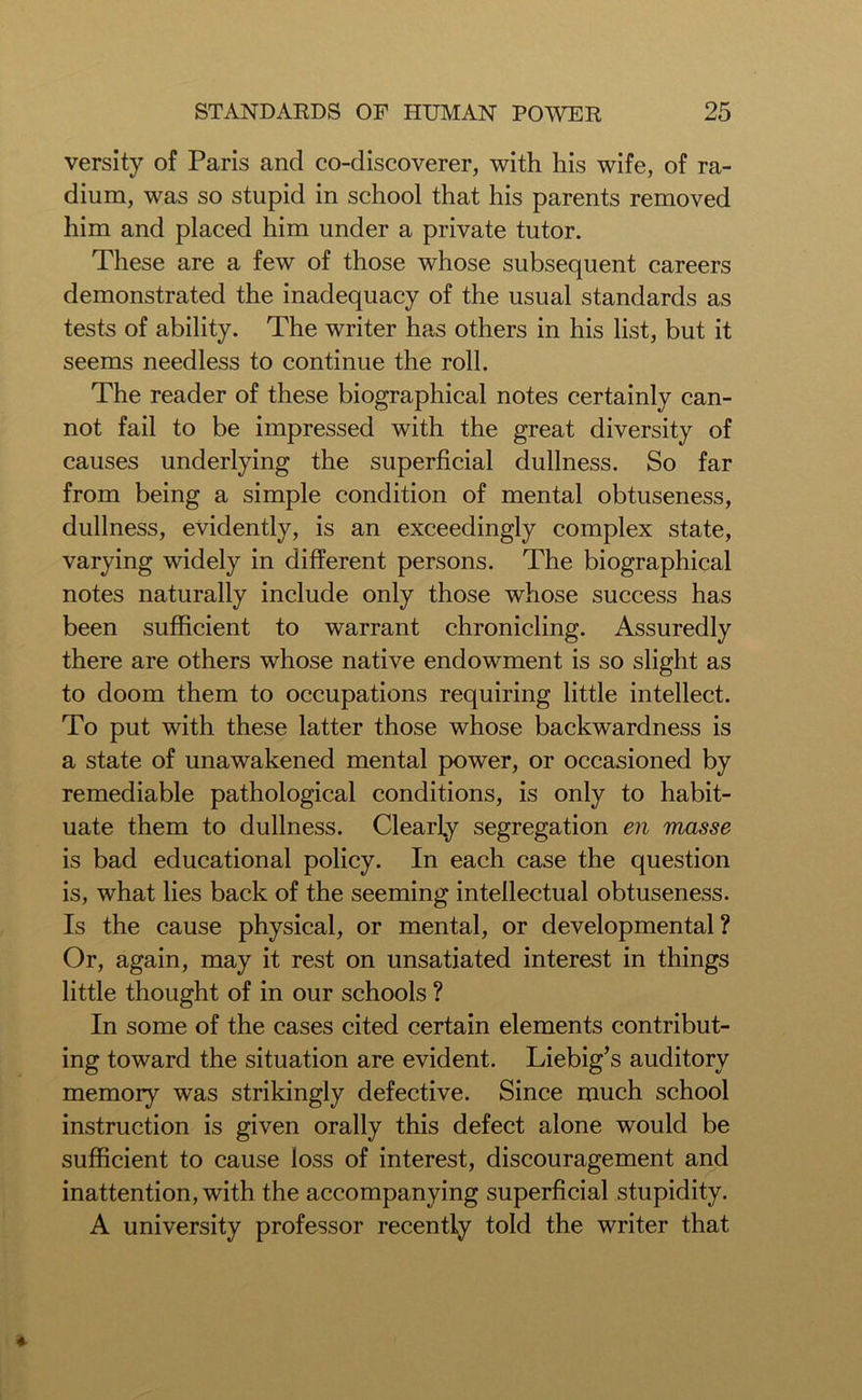 versity of Paris and co-discoverer, with his wife, of ra- dium, was so stupid in school that his parents removed him and placed him under a private tutor. These are a few of those whose subsequent careers demonstrated the inadequacy of the usual standards as tests of ability. The writer has others in his list, but it seems needless to continue the roll. The reader of these biographical notes certainly can- not fail to be impressed with the great diversity of causes underlying the superficial dullness. So far from being a simple condition of mental obtuseness, dullness, evidently, is an exceedingly complex state, varying widely in different persons. The biographical notes naturally include only those whose success has been sufficient to warrant chronicling. Assuredly there are others whose native endowment is so slight as to doom them to occupations requiring little intellect. To put with these latter those whose backwardness is a state of unawakened mental power, or occasioned by remediable pathological conditions, is only to habit- uate them to dullness. Clearly segregation en masse is bad educational policy. In each case the question is, what lies back of the seeming intellectual obtuseness. Is the cause physical, or mental, or developmental? Or, again, may it rest on unsatiated interest in things little thought of in our schools ? In some of the cases cited certain elements contribut- ing toward the situation are evident. Liebig’s auditory memory was strikingly defective. Since much school instruction is given orally this defect alone would be sufficient to cause loss of interest, discouragement and inattention, with the accompanying superficial stupidity. A university professor recently told the writer that