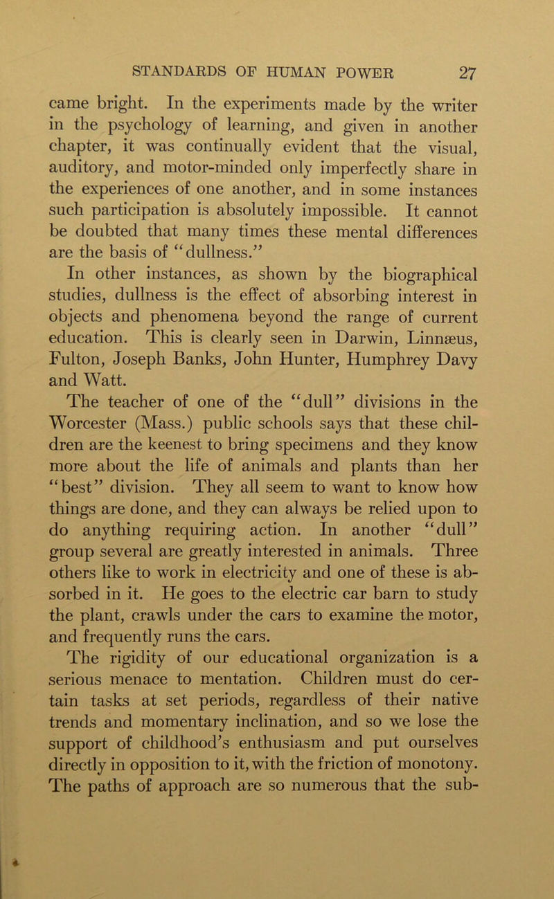 came bright. In the experiments made by the writer in the psychology of learning, and given in another chapter, it was continually evident that the visual, auditory, and motor-minded only imperfectly share in the experiences of one another, and in some instances such participation is absolutely impossible. It cannot be doubted that many times these mental differences are the basis of “dullness.” In other instances, as shown by the biographical studies, dullness is the effect of absorbing interest in objects and phenomena beyond the range of current education. This is clearly seen in Darwin, Linnaeus, Fulton, Joseph Banks, John Hunter, Humphrey Davy and Watt. The teacher of one of the “dull” divisions in the Worcester (Mass.) public schools says that these chil- dren are the keenest to bring specimens and they know more about the life of animals and plants than her “best” division. They all seem to want to know how things are done, and they can always be relied upon to do anything requiring action. In another “dull” group several are greatly interested in animals. Three others like to work in electricity and one of these is ab- sorbed in it. He goes to the electric car barn to study the plant, crawls under the cars to examine the motor, and frequently runs the cars. The rigidity of our educational organization is a serious menace to mentation. Children must do cer- tain tasks at set periods, regardless of their native trends and momentary inclination, and so we lose the support of childhood’s enthusiasm and put ourselves directly in opposition to it, with the friction of monotony. The paths of approach are so numerous that the sub-