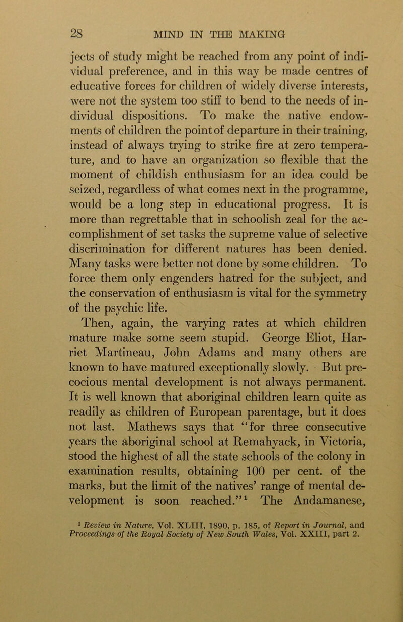 jects of study might be reached from any point of indi- vidual preference, and in this way be made centres of educative forces for children of widely diverse interests, were not the system too stiff to bend to the needs of in- dividual dispositions. To make the native endow- ments of children the point of departure in their training, instead of always trying to strike fire at zero tempera- ture, and to have an organization so flexible that the moment of childish enthusiasm for an idea could be seized, regardless of what comes next in the programme, would be a long step in educational progress. It is more than regrettable that in schoolish zeal for the ac- complishment of set tasks the supreme value of selective discrimination for different natures has been denied. Many tasks were better not done by some children. To force them only engenders hatred for the subject, and the conservation of enthusiasm is vital for the symmetry of the psychic life. Then, again, the varying rates at which children mature make some seem stupid. George Eliot, Har- riet Martineau, John Adams and many others are known to have matured exceptionally slowly. But pre- cocious mental development is not always permanent. It is well known that aboriginal children learn quite as readily as children of European parentage, but it does not last. Mathews says that “for three consecutive years the aboriginal school at Remahyack, in Victoria, stood the highest of all the state schools of the colony in examination results, obtaining 100 per cent, of the marks, but the limit of the natives’ range of mental de- velopment is soon reached.”1 The Andamanese, 1 Review in Nature, Vol. XLIII, 1890, p. 185, of Report in Journal, and Proceedings of the Royal Society of New South Wales, Vol. XXIII, part 2.