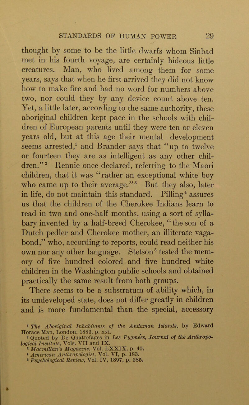 thought by some to be the little dwarfs whom Sinbad met in his fourth voyage, are certainly hideous little creatures. Man, who lived among them for some years, says that when he first arrived they did not know how to make fire and had no word for numbers above two, nor could they by any device count above ten. Yet, a little later, according to the same authority, these aboriginal children kept pace in the schools with chil- dren of European parents until they were ten or eleven years old, but at this age their mental development seems arrested,1 and Brander says that “up to twelve or fourteen they are as intelligent as any other chil- dren.”2 Rennie once declared, referring to the Maori children, that it was “rather an exceptional white boy who came up to their average.”3 But they also, later in life, do not maintain this standard. Pilling4 assures us that the children of the Cherokee Indians learn to read in two and one-half months, using a sort of sylla- bary invented by a half-breed Cherokee, “the son of a Dutch pedler and Cherokee mother, an illiterate vaga- bond,” who, according to reports, could read neither his own nor any other language. Stetson5 tested the mem- ory of five hundred colored and five hundred white children in the Washington public schools and obtained practically the same result from both groups. There seems to be a substratum of ability which, in its undeveloped state, does not differ greatly in children and is more fundamental than the special, accessory 1 The Aboriginal Inhabitants of the Andaman Islands, by Edward Horace Man, London, 1883, p. xxi. 2 Quoted by De Quatrefages in Les Pygmees, Journal of the Anthropo- logical Institute, Vols. VII and IX. * Macmillan's Magazine, Vol. LXXIX, p. 40. 4 American Anthropologist, Vol. VI, p. 183. 6 Psychological Review, Vol. IV, 1897, p. 285.