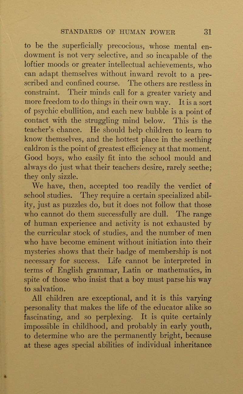 to be the superficially precocious, whose mental en- dowment is not very selective, and so incapable of the loftier moods or greater intellectual achievements, who can adapt themselves without inward revolt to a pre- scribed and confined course. The others are restless in constraint. Their minds call for a greater variety and more freedom to do things in their own way. It is a sort of psychic ebullition, and each new bubble is a point of contact with the struggling mind below. This is the teacher’s chance. He should help children to learn to know themselves, and the hottest place in the seething caldron is the point of greatest efficiency at that moment. Good boys, who easily fit into the school mould and always do just what their teachers desire, rarely seethe; they only sizzle. We have, then, accepted too readily the verdict of school studies. They require a certain specialized abil- ity, just as puzzles do, but it does not follow that those who cannot do them successfully are dull. The range of human experience and activity is not exhausted by the curricular stock of studies, and the number of men who have become eminent without initiation into their mysteries shows that their badge of membership is not necessary for success. Life cannot be interpreted in terms of English grammar, Latin or mathematics, in spite of those who insist that a boy must parse his way to salvation. All children are exceptional, and it is this varying personality that makes the life of the educator alike so fascinating, and so perplexing. It is quite certainly impossible in childhood, and probably in early youth, to determine who are the permanently bright, because at these ages special abilities of individual inheritance