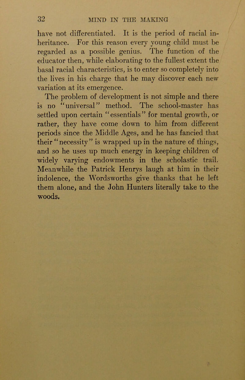 have not differentiated. It is the period of racial in- heritance. For this reason every young child must be regarded as a possible genius. The function of the educator then, while elaborating to the fullest extent the basal racial characteristics, is to enter so completely into the lives in his charge that he may discover each new variation at its emergence. The problem of development is not simple and there is no “universal” method. The school-master has settled upon certain “essentials” for mental growth, or rather, they have come down to him from different periods since the Middle Ages, and he has fancied that their “necessity” is wrapped up in the nature of things, and so he uses up much energy in keeping children of widely varying endowments in the scholastic trail. Meanwhile the Patrick Henrys laugh at him in their indolence, the Wordsworths give thanks that he left them alone, and the John Hunters literally take to the woods.
