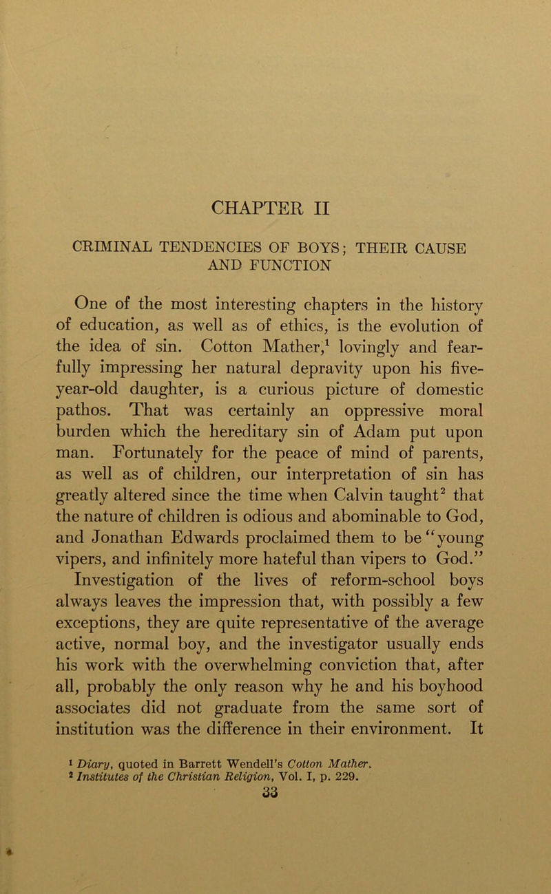 CHAPTER II CRIMINAL TENDENCIES OF BOYS; THEIR CAUSE AND FUNCTION One of the most interesting chapters in the history of education, as well as of ethics, is the evolution of the idea of sin. Cotton Mather,1 lovingly and fear- fully impressing her natural depravity upon his five- year-old daughter, is a curious picture of domestic pathos. That was certainly an oppressive moral burden which the hereditary sin of Adam put upon man. Fortunately for the peace of mind of parents, as well as of children, our interpretation of sin has greatly altered since the time when Calvin taught2 that the nature of children is odious and abominable to God, and Jonathan Edwards proclaimed them to be “young vipers, and infinitely more hateful than vipers to God.” Investigation of the lives of reform-school boys always leaves the impression that, with possibly a few exceptions, they are quite representative of the average active, normal boy, and the investigator usually ends his work with the overwhelming conviction that, after all, probably the only reason why he and his boyhood associates did not graduate from the same sort of institution was the difference in their environment. It 1 Diary, quoted in Barrett Wendell’s Cotton Mather. 2 Institutes of the Christian Religion, Vol. I, p. 229.