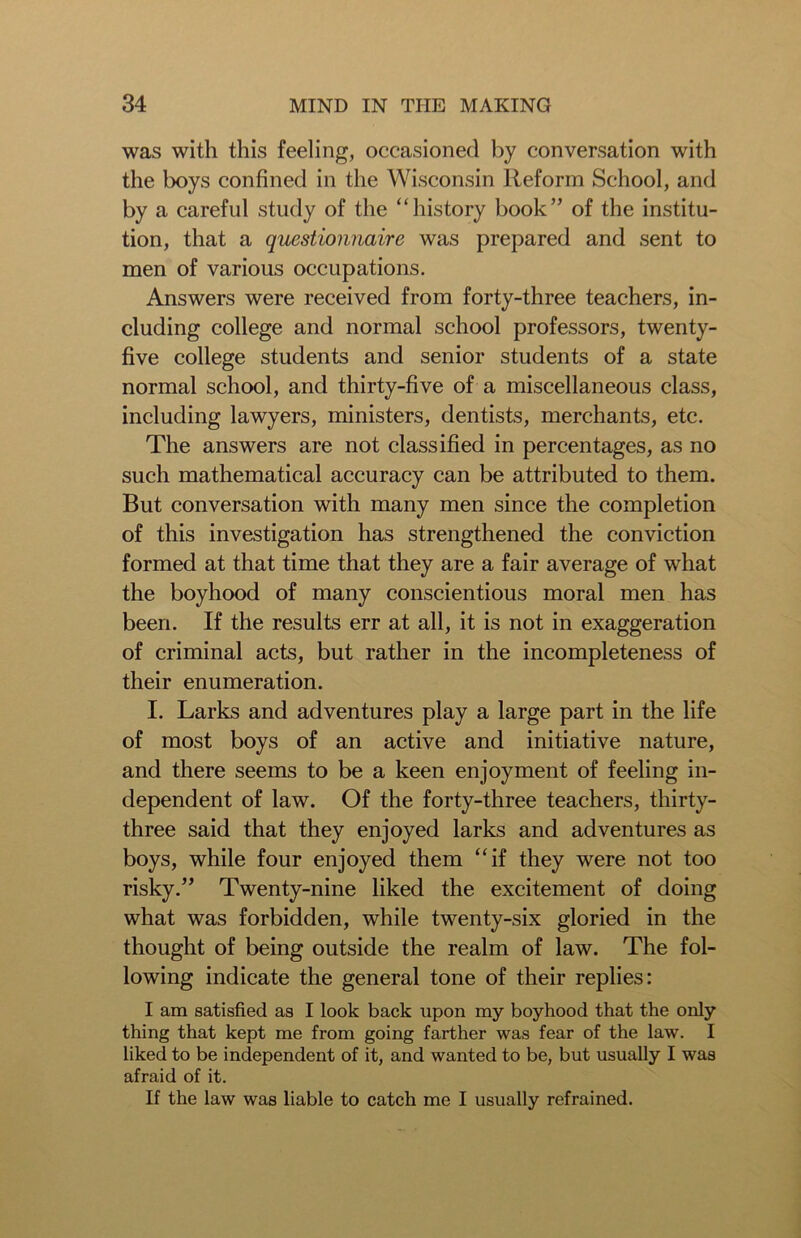 was with this feeling, occasioned by conversation with the boys confined in the Wisconsin Reform School, and by a careful study of the “history book” of the institu- tion, that a questionnaire was prepared and sent to men of various occupations. Answers were received from forty-three teachers, in- cluding college and normal school professors, twenty- five college students and senior students of a state normal school, and thirty-five of a miscellaneous class, including lawyers, ministers, dentists, merchants, etc. The answers are not classified in percentages, as no such mathematical accuracy can be attributed to them. But conversation with many men since the completion of this investigation has strengthened the conviction formed at that time that they are a fair average of what the boyhood of many conscientious moral men has been. If the results err at all, it is not in exaggeration of criminal acts, but rather in the incompleteness of their enumeration. I. Larks and adventures play a large part in the life of most boys of an active and initiative nature, and there seems to be a keen enjoyment of feeling in- dependent of law. Of the forty-three teachers, thirty- three said that they enjoyed larks and adventures as boys, while four enjoyed them “if they were not too risky.” Twenty-nine liked the excitement of doing what was forbidden, while twenty-six gloried in the thought of being outside the realm of law. The fol- lowing indicate the general tone of their replies: I am satisfied as I look back upon my boyhood that the only thing that kept me from going farther was fear of the law. I liked to be independent of it, and wanted to be, but usually I was afraid of it. If the law was liable to catch me I usually refrained.