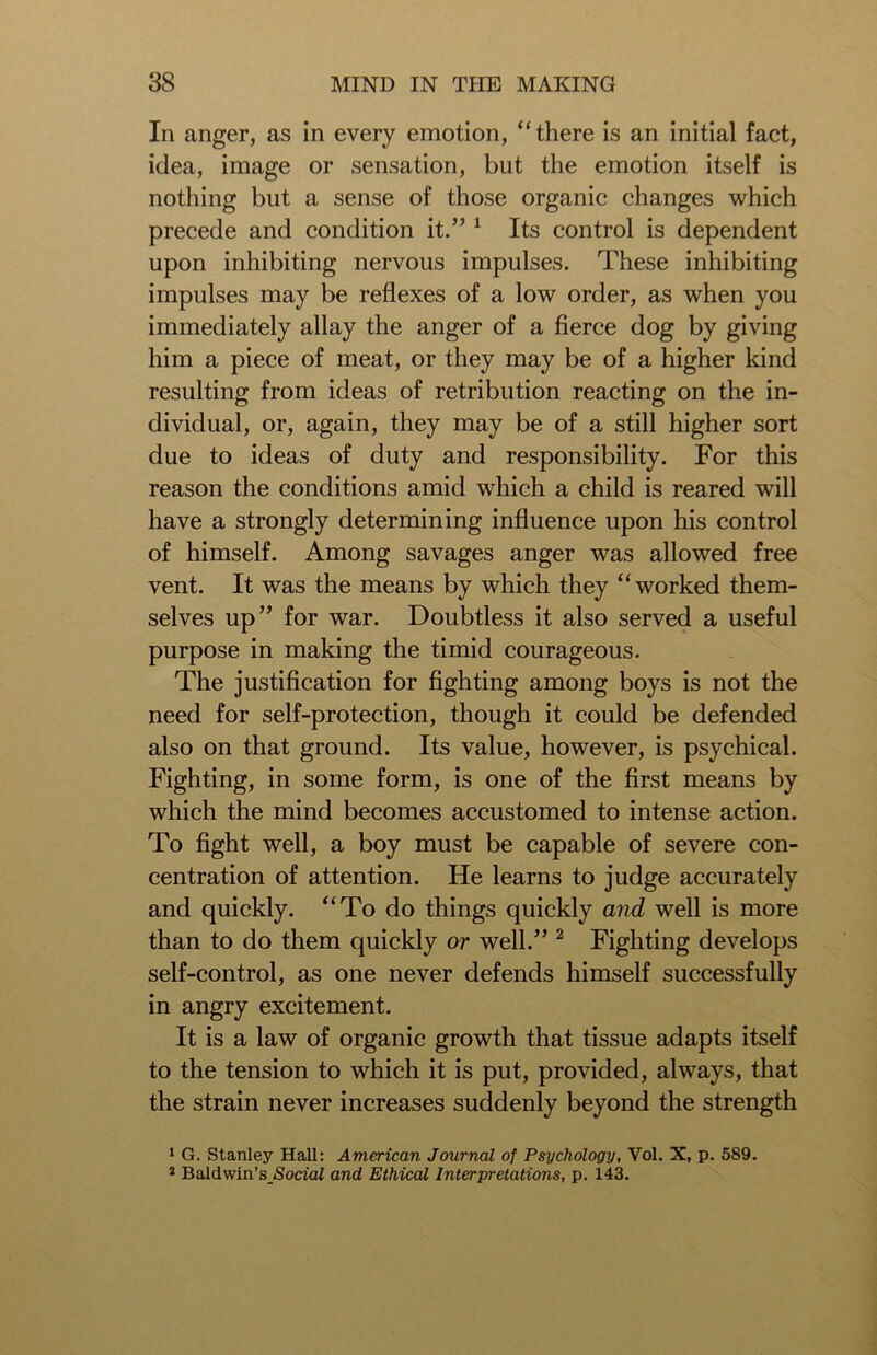 In anger, as in every emotion, “there is an initial fact, idea, image or sensation, but the emotion itself is nothing but a sense of those organic changes which precede and condition it.” 1 Its control is dependent upon inhibiting nervous impulses. These inhibiting impulses may be reflexes of a low order, as when you immediately allay the anger of a fierce dog by giving him a piece of meat, or they may be of a higher kind resulting from ideas of retribution reacting on the in- dividual, or, again, they may be of a still higher sort due to ideas of duty and responsibility. For this reason the conditions amid which a child is reared will have a strongly determining influence upon his control of himself. Among savages anger was allowed free vent. It was the means by which they “worked them- selves up” for war. Doubtless it also served a useful purpose in making the timid courageous. The justification for fighting among boys is not the need for self-protection, though it could be defended also on that ground. Its value, however, is psychical. Fighting, in some form, is one of the first means by which the mind becomes accustomed to intense action. To fight well, a boy must be capable of severe con- centration of attention. He learns to judge accurately and quickly. “To do things quickly and well is more than to do them quickly or well.” 2 Fighting develops self-control, as one never defends himself successfully in angry excitement. It is a law of organic growth that tissue adapts itself to the tension to which it is put, provided, always, that the strain never increases suddenly beyond the strength 1 G. Stanley Hall: American Journal of Psychology, Vol. X, p. 589. 2 Baldwin’s Social and Ethical Interpretations, p. 143.
