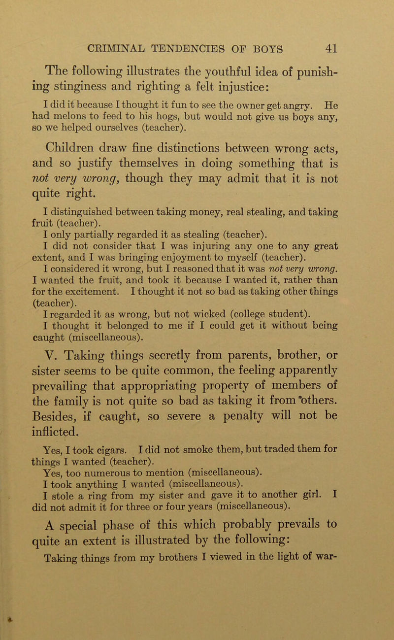 The following illustrates the youthful idea of punish- ing stinginess and righting a felt injustice: I did it because I thought it fun to see the owner get angry. He had melons to feed to his hogs, but would not give us boys any, so we helped ourselves (teacher). Children draw fine distinctions between wrong acts, and so justify themselves in doing something that is not very wrong, though they may admit that it is not quite right. I distinguished between taking money, real stealing, and taking fruit (teacher). I only partially regarded it as stealing (teacher). I did not consider that I was injuring any one to any great extent, and I was bringing enjoyment to myself (teacher). I considered it wrong, but I reasoned that it was not very wrong. I wanted the fruit, and took it because I wanted it, rather than for the excitement. I thought it not so bad as taking other things (teacher). I regarded it as wrong, but not wicked (college student). I thought it belonged to me if I could get it without being caught (miscellaneous). V. Taking things secretly from parents, brother, or sister seems to be quite common, the feeling apparently prevailing that appropriating property of members of the family is not quite so bad as taking it from ’others. Besides, if caught, so severe a penalty will not be inflicted. Yes, I took cigars. I did not smoke them, but traded them for things I wanted (teacher). Yes, too numerous to mention (miscellaneous). I took anything I wanted (miscellaneous). I stole a ring from my sister and gave it to another girl. I did not admit it for three or four years (miscellaneous). A special phase of this which probably prevails to quite an extent is illustrated by the following: Taking things from my brothers I viewed in the light of war-