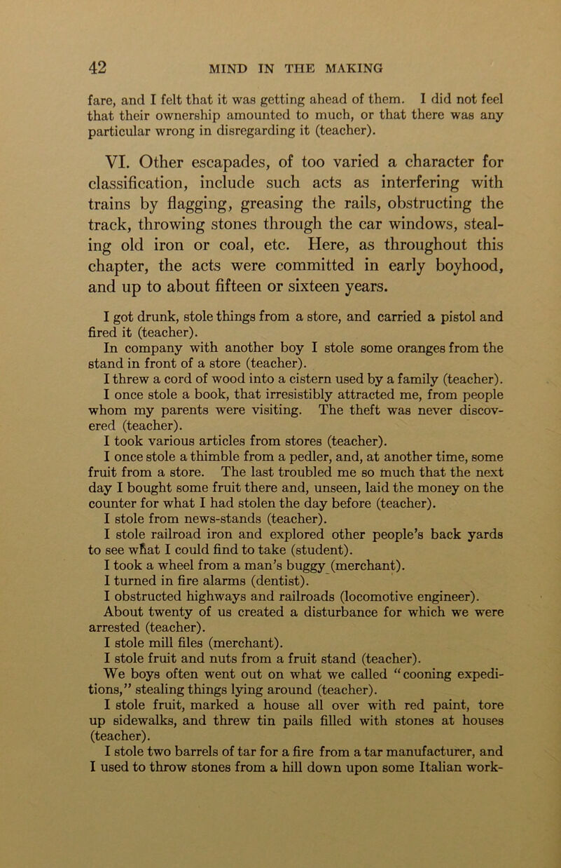 fare, and I felt that it was getting ahead of them. I did not feel that their ownership amounted to much, or that there was any particular wrong in disregarding it (teacher). VI. Other escapades, of too varied a character for classification, include such acts as interfering with trains by flagging, greasing the rails, obstructing the track, throwing stones through the car windows, steal- ing old iron or coal, etc. Here, as throughout this chapter, the acts were committed in early boyhood, and up to about fifteen or sixteen years. I got drunk, stole things from a store, and carried a pistol and fired it (teacher). In company with another boy I stole some oranges from the stand in front of a store (teacher). I threw a cord of wood into a cistern used by a family (teacher). I once stole a book, that irresistibly attracted me, from people whom my parents were visiting. The theft was never discov- ered (teacher). I took various articles from stores (teacher). I once stole a thimble from a pedler, and, at another time, some fruit from a store. The last troubled me so much that the next day I bought some fruit there and, unseen, laid the money on the counter for what I had stolen the day before (teacher). I stole from news-stands (teacher). I stole railroad iron and explored other people’s back yards to see wRat I could find to take (student). I took a wheel from a man’s buggy (merchant). I turned in fire alarms (dentist). I obstructed highways and railroads (locomotive engineer). About twenty of us created a disturbance for which we were arrested (teacher). I stole mill files (merchant). I stole fruit and nuts from a fruit stand (teacher). We boys often went out on what we called “ cooning expedi- tions,” stealing things lying around (teacher). I stole fruit, marked a house all over with red paint, tore up sidewalks, and threw tin pails filled with stones at houses (teacher). I stole two barrels of tar for a fire from a tar manufacturer, and I used to throw stones from a hill down upon some Italian work-