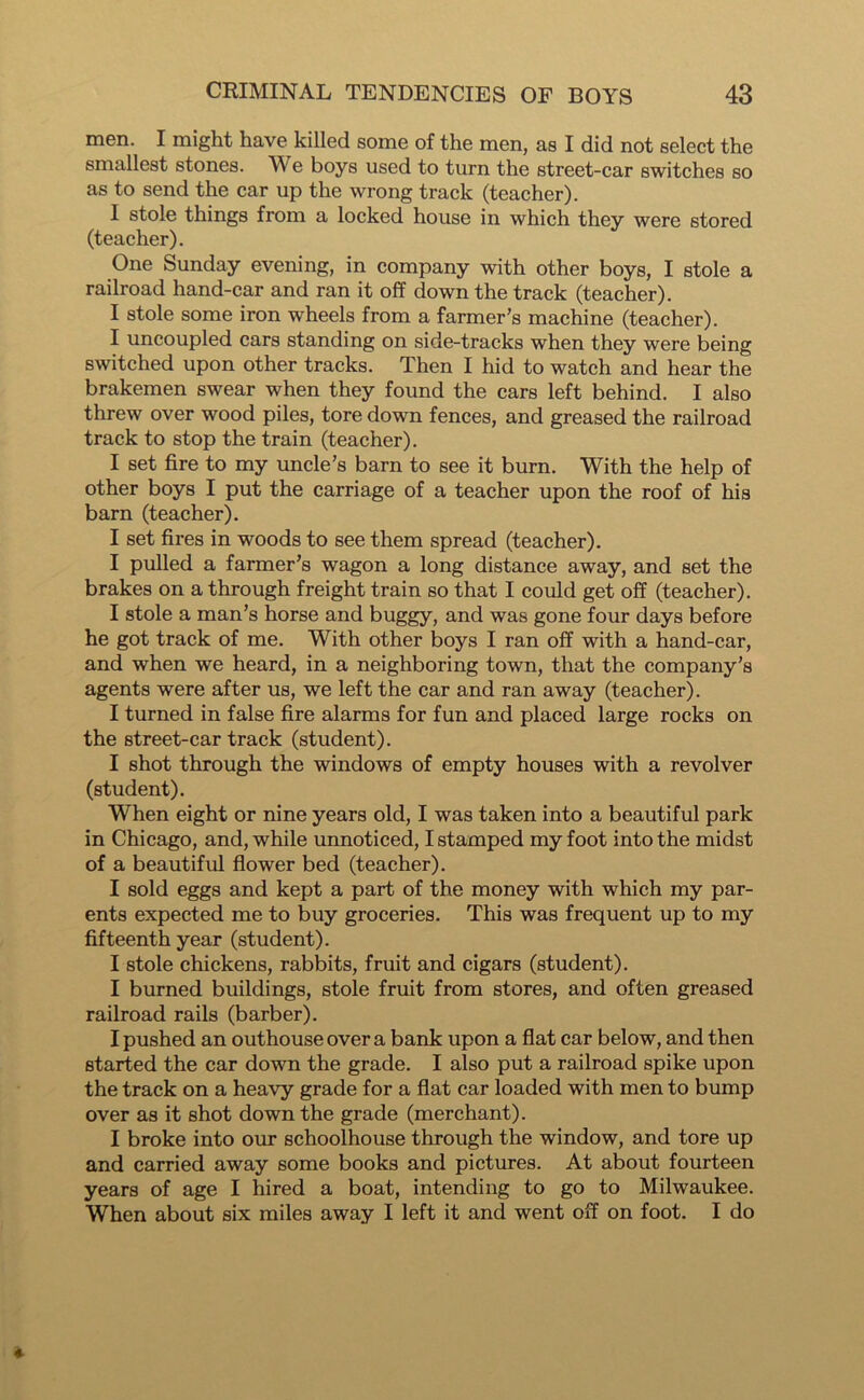 men. I might have killed some of the men, as I did not select the smallest stones. We boys used to turn the street-car switches so as to send the car up the wrong track (teacher). I stole things from a locked house in which they were stored (teacher). One Sunday evening, in company with other boys, I stole a railroad hand-car and ran it off down the track (teacher). I stole some iron wheels from a farmer’s machine (teacher). I uncoupled cars standing on side-tracks when they were being switched upon other tracks. Then I hid to watch and hear the brakemen swear when they found the cars left behind. I also threw over wood piles, tore down fences, and greased the railroad track to stop the train (teacher). I set fire to my uncle’s barn to see it burn. With the help of other boys I put the carriage of a teacher upon the roof of his barn (teacher). I set fires in woods to see them spread (teacher). I pulled a farmer’s wagon a long distance away, and set the brakes on a through freight train so that I could get off (teacher). I stole a man’s horse and buggy, and was gone four days before he got track of me. With other boys I ran off with a hand-car, and when we heard, in a neighboring town, that the company’s agents were after us, we left the car and ran away (teacher). I turned in false fire alarms for fun and placed large rocks on the street-car track (student). I shot through the windows of empty houses with a revolver (student). When eight or nine years old, I was taken into a beautiful park in Chicago, and, while unnoticed, I stamped my foot into the midst of a beautiful flower bed (teacher). I sold eggs and kept a part of the money with which my par- ents expected me to buy groceries. This was frequent up to my fifteenth year (student). I stole chickens, rabbits, fruit and cigars (student). I burned buildings, stole fruit from stores, and often greased railroad rails (barber). I pushed an outhouse over a bank upon a flat car below, and then started the car down the grade. I also put a railroad spike upon the track on a heavy grade for a flat car loaded with men to bump over as it shot down the grade (merchant). I broke into our schoolhouse through the window, and tore up and carried away some books and pictures. At about fourteen years of age I hired a boat, intending to go to Milwaukee. When about six miles away I left it and went off on foot. I do