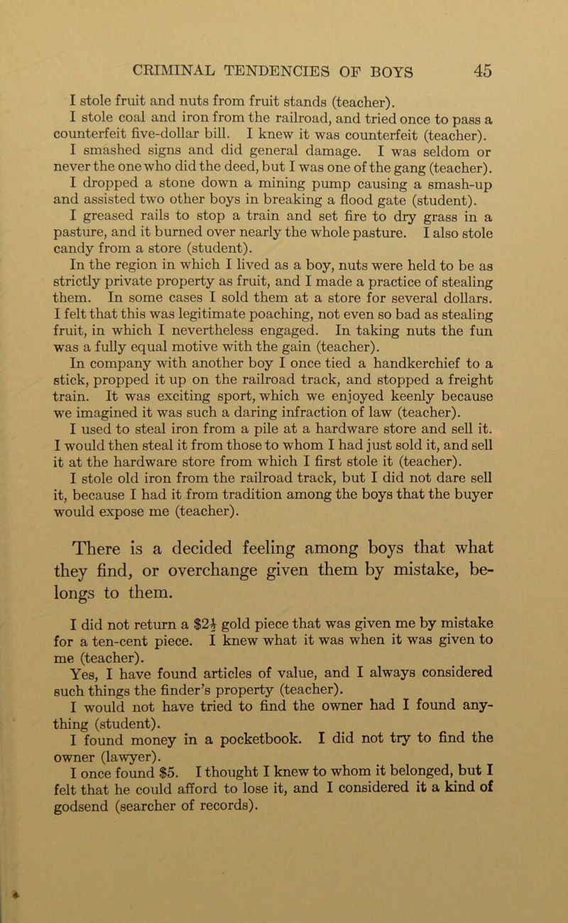 I stole fruit and nuts from fruit stands (teacher). I stole coal and iron from the railroad, and tried once to pass a counterfeit five-dollar bill. I knew it was counterfeit (teacher). I smashed signs and did general damage. I was seldom or never the one who did the deed, but I was one of the gang (teacher). I dropped a stone down a mining pump causing a smash-up and assisted two other boys in breaking a flood gate (student). I greased rails to stop a train and set fire to dry grass in a pasture, and it burned over nearly the whole pasture. I also stole candy from a store (student). In the region in which I lived as a boy, nuts were held to be as strictly private property as fruit, and I made a practice of stealing them. In some cases I sold them at a store for several dollars. I felt that this was legitimate poaching, not even so bad as stealing fruit, in which I nevertheless engaged. In taking nuts the fun was a fully equal motive with the gain (teacher). In company with another boy I once tied a handkerchief to a stick, propped it up on the railroad track, and stopped a freight train. It was exciting sport, which we enjoyed keenly because we imagined it was such a daring infraction of law (teacher). I used to steal iron from a pile at a hardware store and sell it. I would then steal it from those to whom I had just sold it, and sell it at the hardware store from which I first stole it (teacher). I stole old iron from the railroad track, but I did not dare sell it, because I had it from tradition among the boys that the buyer would expose me (teacher). There is a decided feeling among boys that what they find, or overchange given them by mistake, be- longs to them. I did not return a $2i gold piece that was given me by mistake for a ten-cent piece. I knew what it was when it was given to me (teacher). Yes, I have found articles of value, and I always considered such things the finder's property (teacher). I would not have tried to find the owner had I found any- thing (student). I found money in a pocketbook. I did not try to find the owner (lawyer). I once found $5. I thought I knew to whom it belonged, but I felt that he could afford to lose it, and I considered it a kind of godsend (searcher of records).