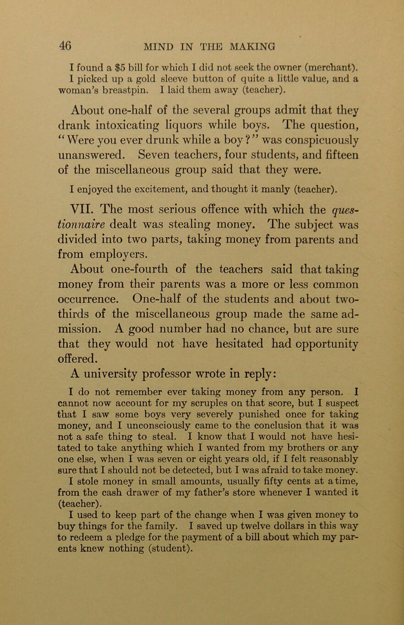 I found a $5 bill for which I did not seek the owner (merchant). 1 picked up a gold sleeve button of quite a little value, and a woman’s breastpin. I laid them away (teacher). About one-half of the several groups admit that they drank intoxicating liquors while boys. The question, “ Were you ever drunk while a boy ? ” was conspicuously unanswered. Seven teachers, four students, and fifteen of the miscellaneous group said that they were. I enjoyed the excitement, and thought it manly (teacher). VII. The most serious offence with which the ques- tionnaire dealt was stealing money. The subject was divided into two parts, taking money from parents and from employers. About one-fourth of the teachers said that taking money from their parents was a more or less common occurrence. One-half of the students and about two- thirds of the miscellaneous group made the same ad- mission. A good number had no chance, but are sure that they would not have hesitated had opportunity offered. A university professor wrote in reply: I do not remember ever taking money from any person. I cannot now account for my scruples on that score, but I suspect that I saw some boys very severely punished once for taking money, and I unconsciously came to the conclusion that it was not a safe thing to steal. I know that I would not have hesi- tated to take anything which I wanted from my brothers or any one else, when I was seven or eight years old, if I felt reasonably sure that I should not be detected, but I was afraid to take money. I stole money in small amounts, usually fifty cents at a time, from the cash drawer of my father’s store whenever I wanted it (teacher). I used to keep part of the change when I was given money to buy things for the family. I saved up twelve dollars in this way to redeem a pledge for the payment of a bill about which my par- ents knew nothing (student).