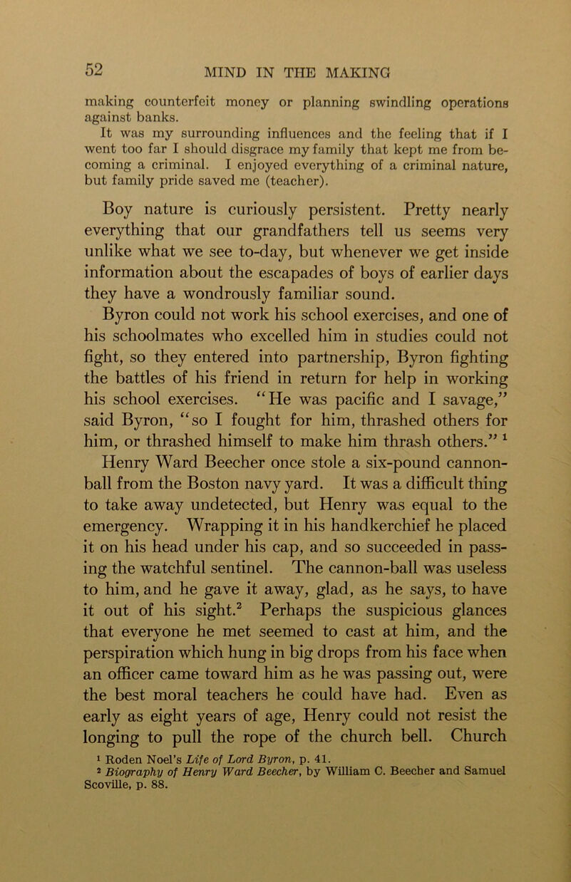 making counterfeit money or planning swindling operations against banks. It was my surrounding influences and the feeling that if I went too far I should disgrace my family that kept me from be- coming a criminal. I enjoyed everything of a criminal nature, but family pride saved me (teacher). Boy nature is curiously persistent. Pretty nearly everything that our grandfathers tell us seems very unlike what we see to-day, but whenever we get inside information about the escapades of boys of earlier days they have a wondrously familiar sound. Byron could not work his school exercises, and one of his schoolmates who excelled him in studies could not fight, so they entered into partnership, Byron fighting the battles of his friend in return for help in working his school exercises. “He was pacific and I savage,” said Byron, “so I fought for him, thrashed others for him, or thrashed himself to make him thrash others.” 1 Henry Ward Beecher once stole a six-pound cannon- ball from the Boston navy yard. It was a difficult thing to take away undetected, but Henry was equal to the emergency. Wrapping it in his handkerchief he placed it on his head under his cap, and so succeeded in pass- ing the watchful sentinel. The cannon-ball was useless to him, and he gave it away, glad, as he says, to have it out of his sight.2 Perhaps the suspicious glances that everyone he met seemed to cast at him, and the perspiration which hung in big drops from his face when an officer came toward him as he was passing out, were the best moral teachers he could have had. Even as early as eight years of age, Henry could not resist the longing to pull the rope of the church bell. Church 1 Roden Noel’s Life of Lord Byron, p. 41. 2 Biography of Henry Ward Beecher, by William C. Beecher and Samuel Scoville, p. 88.