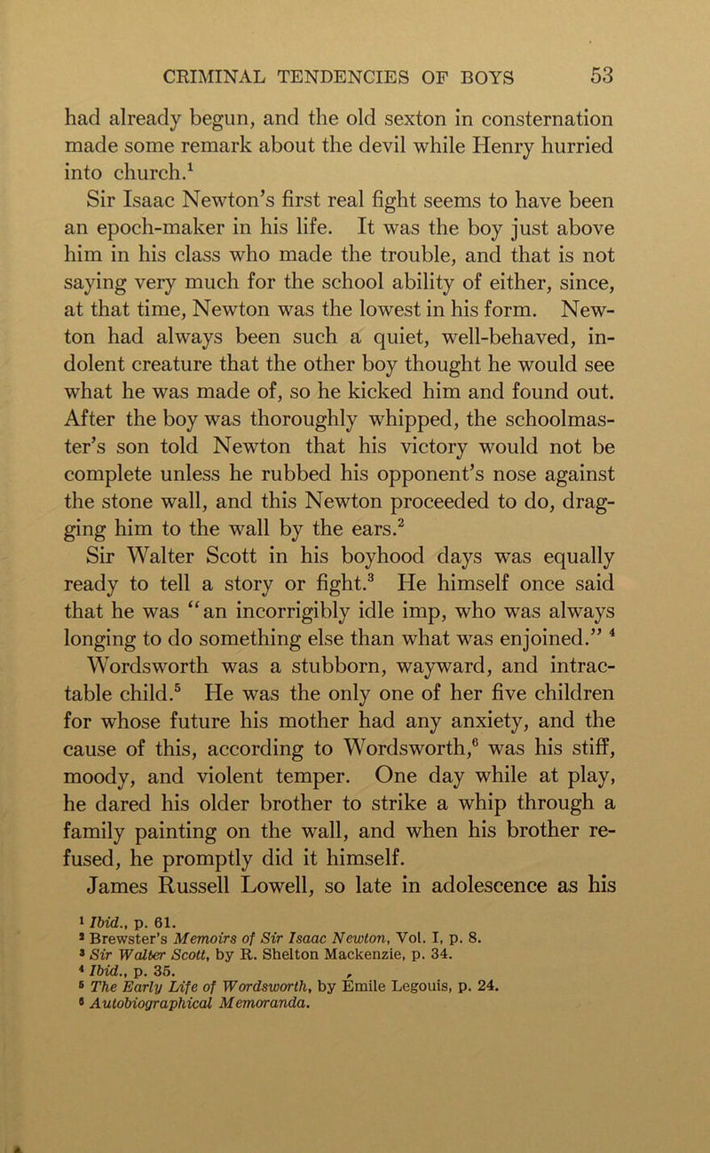 had already begun, and the old sexton in consternation made some remark about the devil while Henry hurried into church.1 Sir Isaac Newton’s first real fight seems to have been an epoch-maker in his life. It was the boy just above him in his class who made the trouble, and that is not saying very much for the school ability of either, since, at that time, Newton was the lowest in his form. New- ton had always been such a quiet, well-behaved, in- dolent creature that the other boy thought he would see what he was made of, so he kicked him and found out. After the boy was thoroughly whipped, the schoolmas- ter’s son told Newton that his victory would not be complete unless he rubbed his opponent’s nose against the stone wall, and this Newton proceeded to do, drag- ging him to the wall by the ears.2 Sir Walter Scott in his boyhood days was equally ready to tell a story or fight.3 He himself once said that he was “an incorrigibly idle imp, who was always longing to do something else than what was enjoined.” 4 Wordsworth was a stubborn, wayward, and intrac- table child.5 He was the only one of her five children for whose future his mother had any anxiety, and the cause of this, according to Wordsworth,6 was his stiff, moody, and violent temper. One day while at play, he dared his older brother to strike a whip through a family painting on the wall, and when his brother re- fused, he promptly did it himself. James Russell Lowell, so late in adolescence as his 1 Ibid., p. 61. 2 Brewster’s Memoirs of Sir Isaac Newton, Vol. I, p. 8. 3 Sir Walter Scott, by R. Shelton Mackenzie, p. 34. 4 Ibid., p. 35. , 5 The Early Life of Wordsworth, by Emile Legouis, p. 24. 8 Autobiographical Memoranda.
