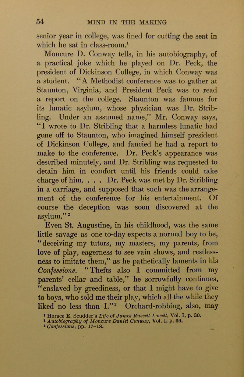senior year in college, was fined for cutting the seat in which he sat in class-room.1 Moncure D. Conway tells, in his autobiography, of a practical joke which he played on Dr. Peck, the president of Dickinson College, in which Conway was a student. “A Methodist conference was to gather at Staunton, Virginia, and President Peck was to read a report on the college. Staunton was famous for its lunatic asylum, whose physician was Dr. Strib- ling. Under an assumed name,” Mr. Conway says, “I wrote to Dr. Stribling that a harmless lunatic had gone off to Staunton, who imagined himself president of Dickinson College, and fancied he had a report to make to the conference. Dr. Peck’s appearance was described minutely, and Dr. Stribling was requested to detain him in comfort until his friends could take charge of him. . . . Dr. Peck was met by Dr. Stribling in a carriage, and supposed that such was the arrange- ment of the conference for his entertainment. Of course the deception was soon discovered at the asylum.”2 Even St. Augustine, in his childhood, was the same little savage as one to-day expects a normal boy to be, “deceiving my tutors, my masters, my parents, from love of play, eagerness to see vain shows, and restless- ness to imitate them,” as he pathetically laments in his Confessions. “Thefts also I committed from my parents’ cellar and table,” he sorrowfully continues, “enslaved by greediness, or that I might have to give to boys, who sold me their play, which all the while they liked no less than I.”3 Orchard-robbing, also, may 1 Horace E. Scudder’s Life of James Russell Lowell, Vol. I, p. 30. * Autobiography of Moncure Daniel Conway, Vol. I, p. 66. *Confessions, pp. 17-18.