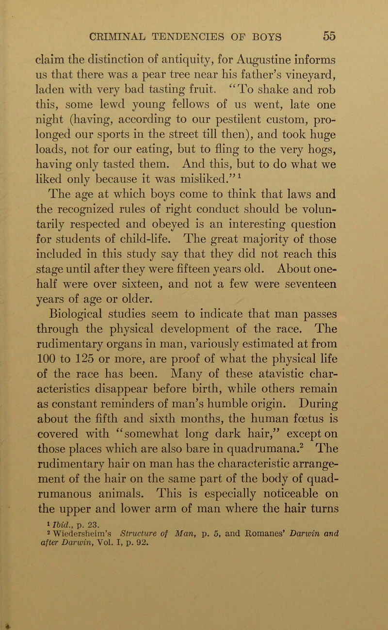 claim the distinction of antiquity, for Augustine informs us that there was a pear tree near his father’s vineyard, laden with very bad tasting fruit. “To shake and rob this, some lewd young fellows of us went, late one night (having, according to our pestilent custom, pro- longed our sports in the street till then), and took huge loads, not for our eating, but to fling to the very hogs, having only tasted them. And this, but to do what we liked only because it was misliked.”1 The age at which boys come to think that laws and the recognized rules of right conduct should be volun- tarily respected and obeyed is an interesting question for students of child-life. The great majority of those included in this study say that they did not reach this stage until after they were fifteen years old. About one- half were over sixteen, and not a few were seventeen years of age or older. Biological studies seem to indicate that man passes through the physical development of the race. The rudimentary organs in man, variously estimated at from 100 to 125 or more, are proof of what the physical life of the race has been. Many of these atavistic char- acteristics disappear before birth, while others remain as constant reminders of man’s humble origin. During about the fifth and sixth months, the human foetus is covered with “somewhat long dark hair,” except on those places which are also bare in quadrumana.2 The rudimentary hair on man has the characteristic arrange- ment of the hair on the same part of the body of quad- rumanous animals. This is especially noticeable on the upper and lower arm of man where the hair turns 1 Ibid., p. 23. 2 Wiedersheim’s Structure of Man, p. 5, and Romanes’ Darwin and after Darwin, Vol. I, p. 92.
