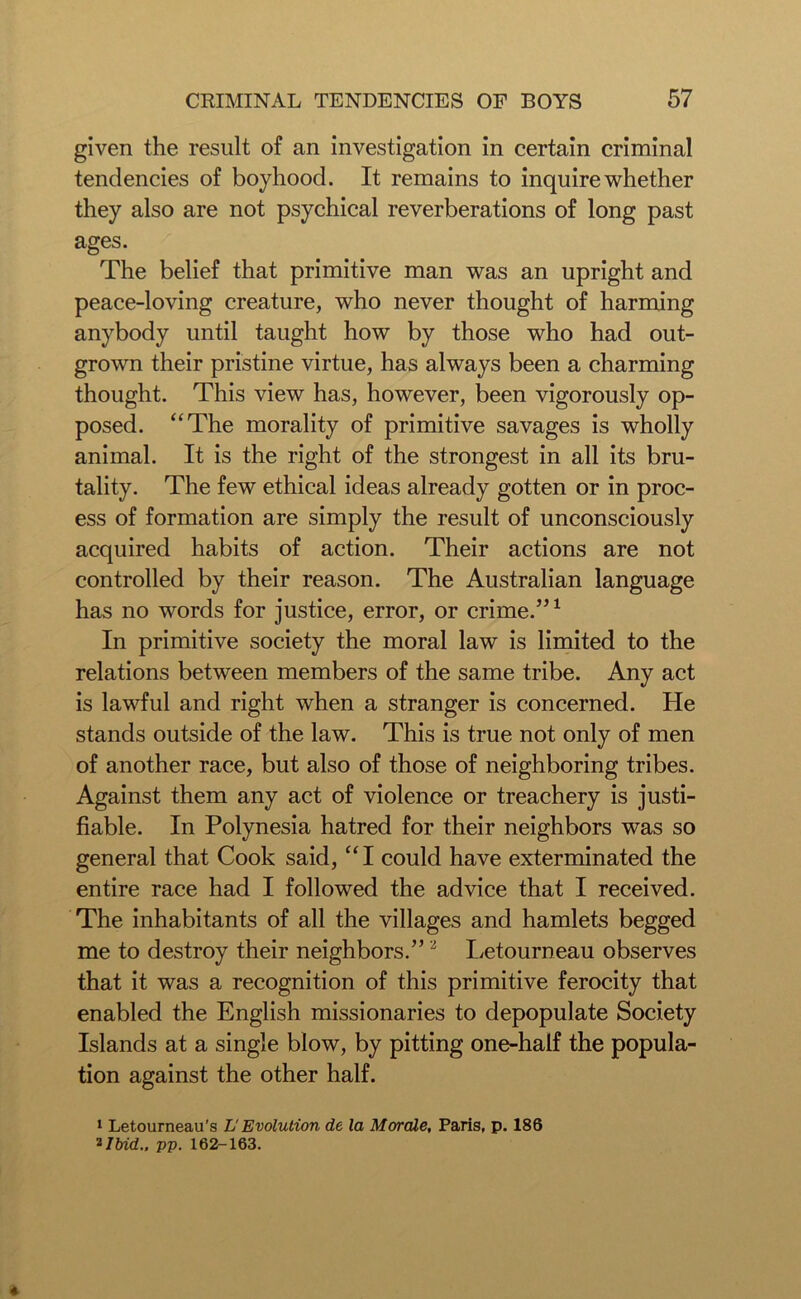 given the result of an investigation in certain criminal tendencies of boyhood. It remains to inquire whether they also are not psychical reverberations of long past ages. The belief that primitive man was an upright and peace-loving creature, who never thought of harming anybody until taught how by those who had out- grown their pristine virtue, has always been a charming thought. This view has, however, been vigorously op- posed. “The morality of primitive savages is wholly animal. It is the right of the strongest in all its bru- tality. The few ethical ideas already gotten or in proc- ess of formation are simply the result of unconsciously acquired habits of action. Their actions are not controlled by their reason. The Australian language has no words for justice, error, or crime.”1 In primitive society the moral law is limited to the relations between members of the same tribe. Any act is lawful and right when a stranger is concerned. He stands outside of the law. This is true not only of men of another race, but also of those of neighboring tribes. Against them any act of violence or treachery is justi- fiable. In Polynesia hatred for their neighbors was so general that Cook said, “I could have exterminated the entire race had I followed the advice that I received. The inhabitants of all the villages and hamlets begged me to destroy their neighbors.”2 Letourneau observes that it was a recognition of this primitive ferocity that enabled the English missionaries to depopulate Society Islands at a single blow, by pitting one-half the popula- tion against the other half. 1 Letourneau's U Evolution de la Morale, Paris, p. 186 *Ibid., pp. 162-163.