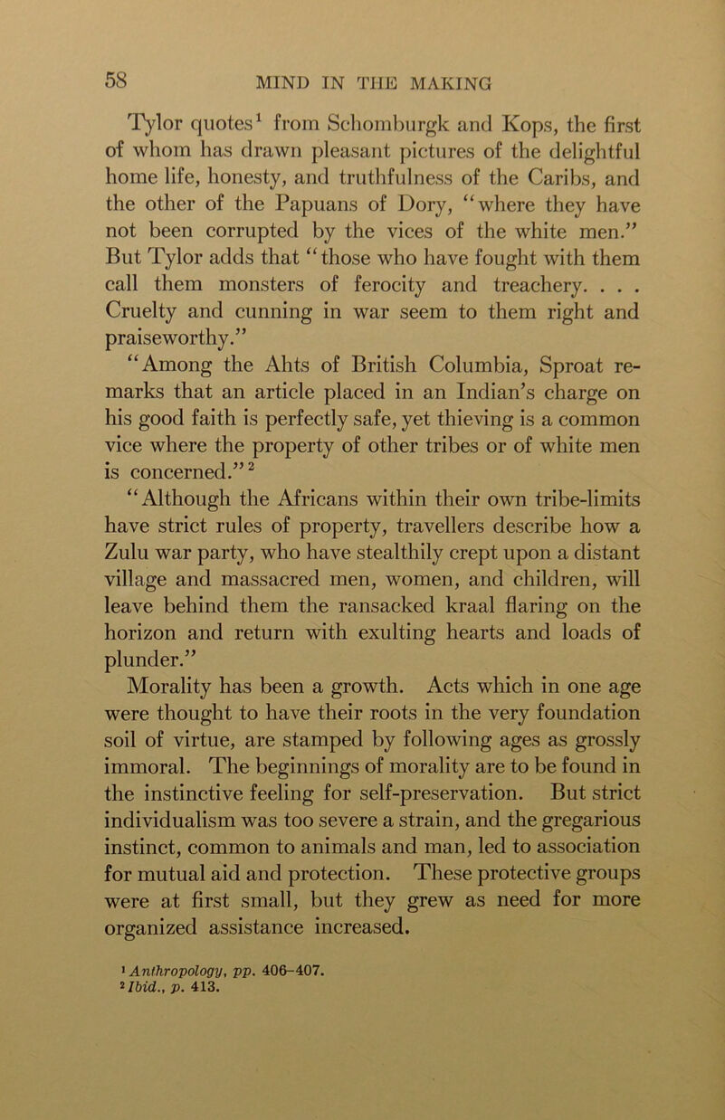 Tylor quotes1 from Schomburgk and Kops, the first of whom has drawn pleasant pictures of the delightful home life, honesty, and truthfulness of the Caribs, and the other of the Papuans of Dory, “where they have not been corrupted by the vices of the white men.” But Tylor adds that “ those who have fought with them call them monsters of ferocity and treachery. . . . Cruelty and cunning in war seem to them right and praiseworthy.” “Among the Ahts of British Columbia, Sproat re- marks that an article placed in an Indian’s charge on his good faith is perfectly safe, yet thieving is a common vice where the property of other tribes or of white men is concerned.”2 “Although the Africans within their own tribe-limits have strict rules of property, travellers describe how a Zulu war party, who have stealthily crept upon a distant village and massacred men, women, and children, will leave behind them the ransacked kraal flaring on the horizon and return with exulting hearts and loads of plunder.” Morality has been a growth. Acts which in one age were thought to have their roots in the very foundation soil of virtue, are stamped by following ages as grossly immoral. The beginnings of morality are to be found in the instinctive feeling for self-preservation. But strict individualism was too severe a strain, and the gregarious instinct, common to animals and man, led to association for mutual aid and protection. These protective groups were at first small, but they grew as need for more organized assistance increased. 1 Anthropology, pp. 406-407. *Ibid., p. 413.