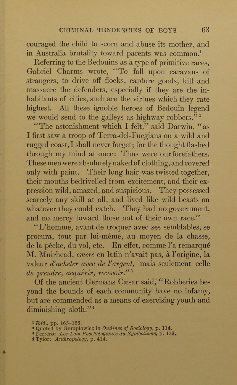couraged the child to scorn and abuse its mother, and in Australia brutality toward parents was common.1 Referring to the Bedouins as a type of primitive races, Gabriel Charms wrote, “To fall upon caravans of strangers, to drive off flocks, capture goods, kill and massacre the defenders, especially if they are the in- habitants of cities, such are the virtues which they rate highest. All these ignoble heroes of Bedouin legend we would send to the galleys as highway robbers.”2 “The astonishment which I felt,” said Darwin, “as I first saw a troop of Terra-del-Fuegians on a wild and rugged coast, I shall never forget; for the thought flashed through my mind at once: Thus were our forefathers. These men were absolutely naked of clothing, and covered only with paint. Their long hair was twisted together, their mouths bedrivelled from excitement, and their ex- pression wild, amazed, and suspicious. They possessed scarcely any skill at all, and lived like wild beasts on whatever they could catch. They had no government, and no mercy toward those not of their own race.” “I/homme, avant de troquer avec ses semblables, se procura, tout par lui-meme, au moyen de la chasse, de la peche, du vol, etc. En effet, comme Pa remarque M. Muirhead, emere en latin n’avait pas, a Porigine, la valeur d’acheter avec de Vargent, mais seulement celle de prendre, acquerir, recevoir.”3 Of the ancient Germans Caesar said, “Robberies be- yond the bounds of each community have no infamy, but are commended as a means of exercising youth and diminishing sloth.”4 J Ibid., pp. 165-166. 2 Quoted by Gumplowicz in Outlines of Sociology, p. 114. 3 Ferrero: Les Lois Psychologiques du Symbolisme, p. 179. ! Tylor: Anthropology, p. 414.