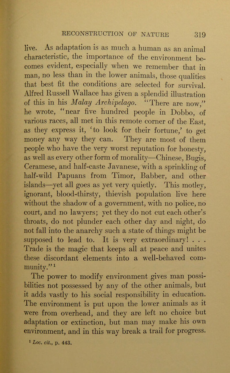 live. As adaptation is as much a human as an animal characteristic, the importance of the environment be- comes evident, especially when we remember that in man, no less than in the lower animals, those qualities that best fit the conditions are selected for survival. Alfred Russell Wallace has given a splendid illustration of this in his Malay Archipelago. “There are now,” he wrote, “near five hundred people in Dobbo, of various races, all met in this remote corner of the East, as they express it, fto look for their fortune/ to get money any way they can. They are most of them people who have the very worst reputation for honesty, as well as every other form of morality—Chinese, Bugis, Ceramese, and half-caste Javanese, with a sprinkling of half-wild Papuans from Timor, Babber, and other islands—yet all goes as yet very quietly. This motley, ignorant, blood-thirsty, thievish population live here without the shadow of a government, with no police, no court, and no lawyers; yet they do not cut each other’s throats, do not plunder each other day and night, do not fall into the anarchy such a state of things might be supposed to lead to. It is very extraordinary! . . . Trade is the magic that keeps all at peace and unites these discordant elements into a well-behaved com- munity.” 1 The power to modify environment gives man possi- bilities not possessed by any of the other animals, but it adds vastly to his social responsibility in education. The environment is put upon the lower animals as it were from overhead, and they are left no choice but adaptation or extinction, but man may make his own environment, and in this way break a trail for progress. 1 Loc. cit., p. 443.