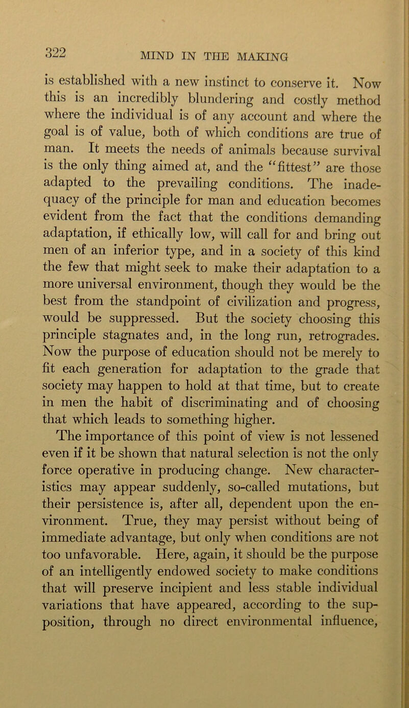 is established with a new instinct to conserve it. Now this is an incredibly blundering and costly method where the individual is of any account and where the goal is of value, both of which conditions are true of man. It meets the needs of animals because survival is the only thing aimed at, and the “ fittest ” are those adapted to the prevailing conditions. The inade- quacy of the principle for man and education becomes evident from the fact that the conditions demanding adaptation, if ethically low, will call for and bring out men of an inferior type, and in a society of this kind the few that might seek to make their adaptation to a more universal environment, though they would be the best from the standpoint of civilization and progress, would be suppressed. But the society choosing this principle stagnates and, in the long run, retrogrades. Now the purpose of education should not be merely to fit each generation for adaptation to the grade that society may happen to hold at that time, but to create in men the habit of discriminating and of choosing that which leads to something higher. The importance of this point of view is not lessened even if it be shown that natural selection is not the only force operative in producing change. New character- istics may appear suddenly, so-called mutations, but their persistence is, after all, dependent upon the en- vironment. True, they may persist without being of immediate advantage, but only when conditions are not too unfavorable. Here, again, it should be the purpose of an intelligently endowed society to make conditions that will preserve incipient and less stable individual variations that have appeared, according to the sup- position, through no direct environmental influence,