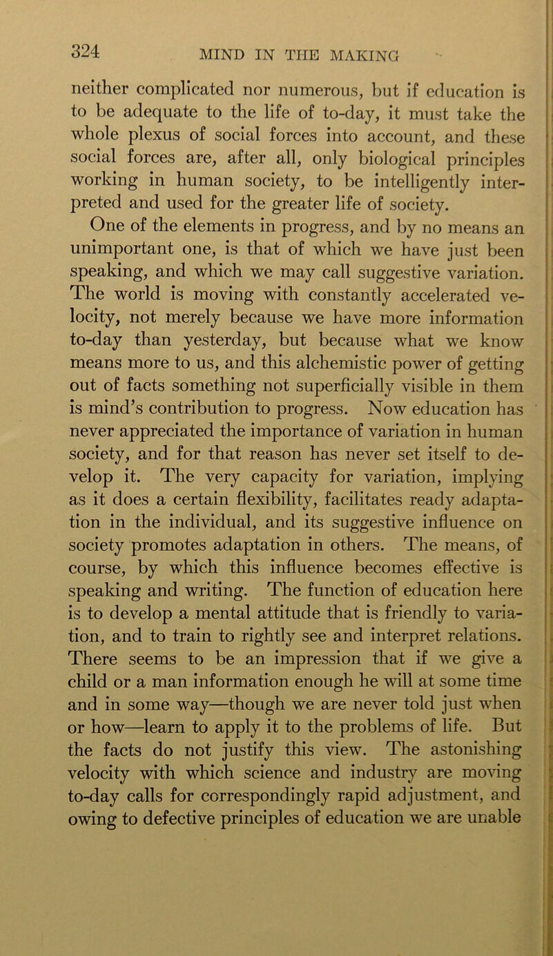 neither complicated nor numerous, but if education is to be adequate to the life of to-day, it must take the whole plexus of social forces into account, and these social forces are, after all, only biological principles working in human society, to be intelligently inter- preted and used for the greater life of society. One of the elements in progress, and by no means an unimportant one, is that of which we have just been speaking, and which we may call suggestive variation. The world is moving with constantly accelerated ve- locity, not merely because we have more information to-day than yesterday, but because what we know means more to us, and this alchemistic power of getting out of facts something not superficially visible in them is mind’s contribution to progress. Now education has never appreciated the importance of variation in human society, and for that reason has never set itself to de- velop it. The very capacity for variation, implying as it does a certain flexibility, facilitates ready adapta- tion in the individual, and its suggestive influence on society promotes adaptation in others. The means, of course, by which this influence becomes effective is speaking and writing. The function of education here is to develop a mental attitude that is friendly to varia- tion, and to train to rightly see and interpret relations. There seems to be an impression that if we give a child or a man information enough he will at some time and in some way—though we are never told just when or how—learn to apply it to the problems of life. But the facts do not justify this view. The astonishing velocity with which science and industry are moving to-day calls for correspondingly rapid adjustment, and owing to defective principles of education we are unable