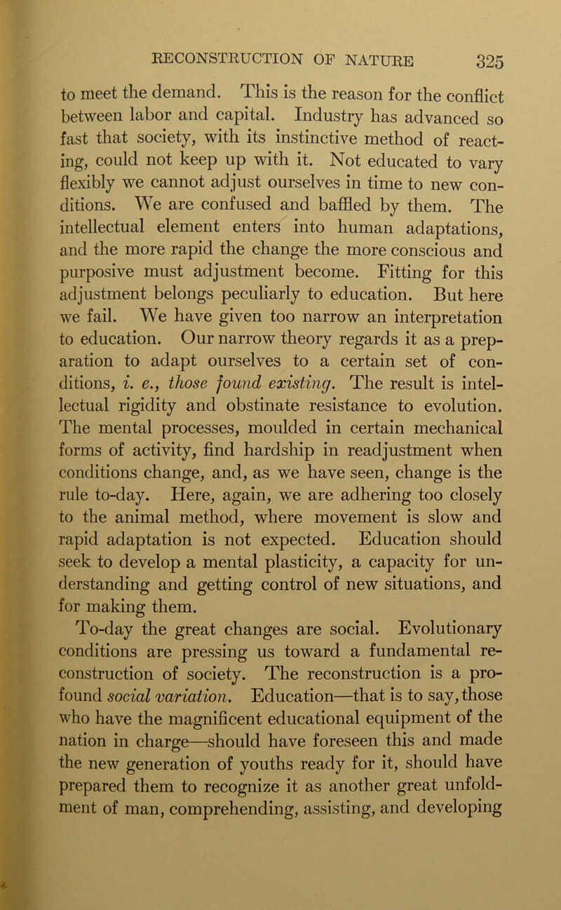to meet the demand. This is the reason for the conflict between labor and capital. Industry has advanced so fast that society, with its instinctive method of react- ing, could not keep up with it. Not educated to vary flexibly we cannot adjust ourselves in time to new con- ditions. We are confused and baffled by them. The intellectual element enters into human adaptations, and the more rapid the change the more conscious and purposive must adjustment become. Fitting for this adjustment belongs peculiarly to education. But here we fail. We have given too narrow an interpretation to education. Our narrow theory regards it as a prep- aration to adapt ourselves to a certain set of con- ditions, i. e., those found existing. The result is intel- lectual rigidity and obstinate resistance to evolution. The mental processes, moulded in certain mechanical forms of activity, find hardship in readjustment when conditions change, and, as we have seen, change is the rule to-day. Here, again, we are adhering too closely to the animal method, where movement is slow and rapid adaptation is not expected. Education should seek to develop a mental plasticity, a capacity for un- derstanding and getting control of new situations, and for making them. To-day the great changes are social. Evolutionary conditions are pressing us toward a fundamental re- construction of society. The reconstruction is a pro- found social variation. Education—that is to say, those who have the magnificent educational equipment of the nation in charge—should have foreseen this and made the new generation of youths ready for it, should have prepared them to recognize it as another great unfold- ment of man, comprehending, assisting, and developing