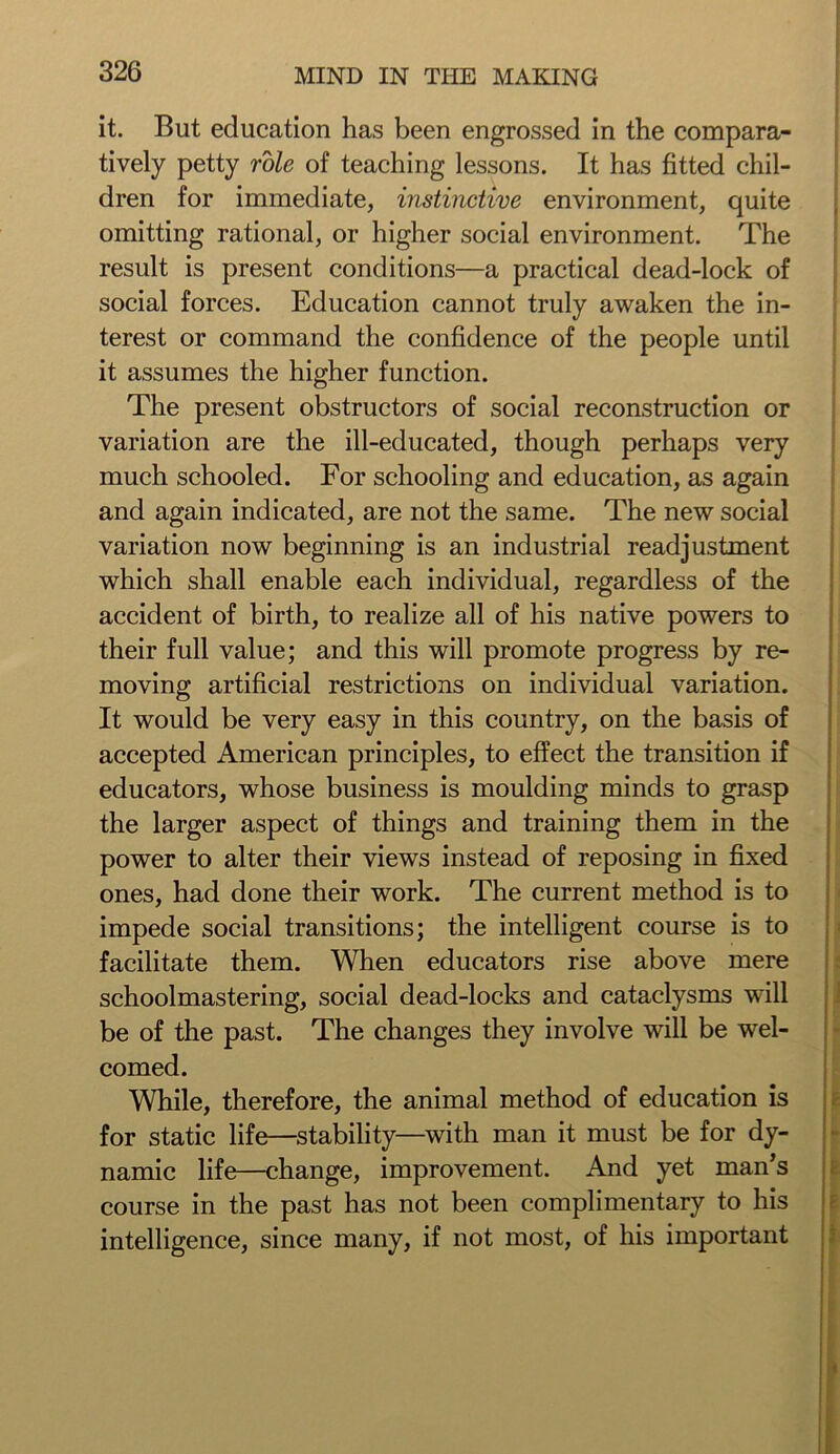 it. But education has been engrossed in the compara- tively petty role of teaching lessons. It has fitted chil- dren for immediate, instinctive environment, quite omitting rational, or higher social environment. The result is present conditions—a practical dead-lock of social forces. Education cannot truly awaken the in- terest or command the confidence of the people until it assumes the higher function. The present obstructors of social reconstruction or variation are the ill-educated, though perhaps very much schooled. For schooling and education, as again and again indicated, are not the same. The new social variation now beginning is an industrial readjustment which shall enable each individual, regardless of the accident of birth, to realize all of his native powers to their full value; and this will promote progress by re- moving artificial restrictions on individual variation. It would be very easy in this country, on the basis of accepted American principles, to effect the transition if educators, whose business is moulding minds to grasp the larger aspect of things and training them in the power to alter their views instead of reposing in fixed ones, had done their work. The current method is to impede social transitions; the intelligent course is to facilitate them. When educators rise above mere schoolmastering, social dead-locks and cataclysms will be of the past. The changes they involve will be wel- comed. While, therefore, the animal method of education is for static life—stability—with man it must be for dy- namic life—change, improvement. And yet man’s course in the past has not been complimentary to his intelligence, since many, if not most, of his important