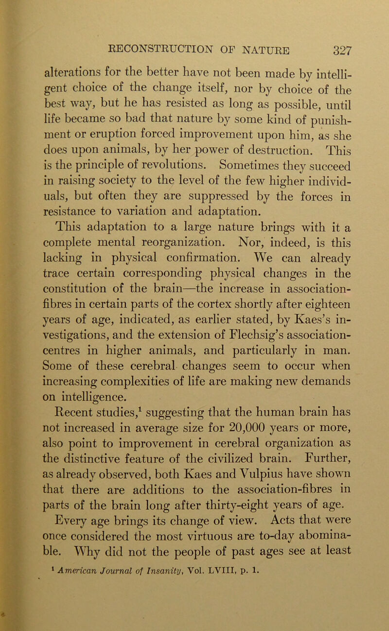 alterations for the better have not been made by intelli- gent choice of the change itself, nor by choice of the best way, but he has resisted as long as possible, until life became so bad that nature by some kind of punish- ment or eruption forced improvement upon him, as she does upon animals, by her power of destruction. This is the principle of revolutions. Sometimes they succeed in raising society to the level of the few higher individ- uals, but often they are suppressed by the forces in resistance to variation and adaptation. This adaptation to a large nature brings with it a complete mental reorganization. Nor, indeed, is this lacking in physical confirmation. We can already trace certain corresponding physical changes in the constitution of the brain—the increase in association- fibres in certain parts of the cortex shortly after eighteen years of age, indicated, as earlier stated, by Kaes’s in- vestigations, and the extension of Flechsig’s association- centres in higher animals, and particularly in man. Some of these cerebral changes seem to occur when increasing complexities of life are making new demands on intelligence. Recent studies,1 suggesting that the human brain has not increased in average size for 20,000 years or more, also point to improvement in cerebral organization as the distinctive feature of the civilized brain. Further, as already observed, both Kaes and Vulpius have shown that there are additions to the association-fibres in parts of the brain long after thirty-eight years of age. Every age brings its change of view. Acts that were once considered the most virtuous are to-day abomina- ble. Why did not the people of past ages see at least 1 American Journal of Insanity, Vol. LVIII, p. 1.
