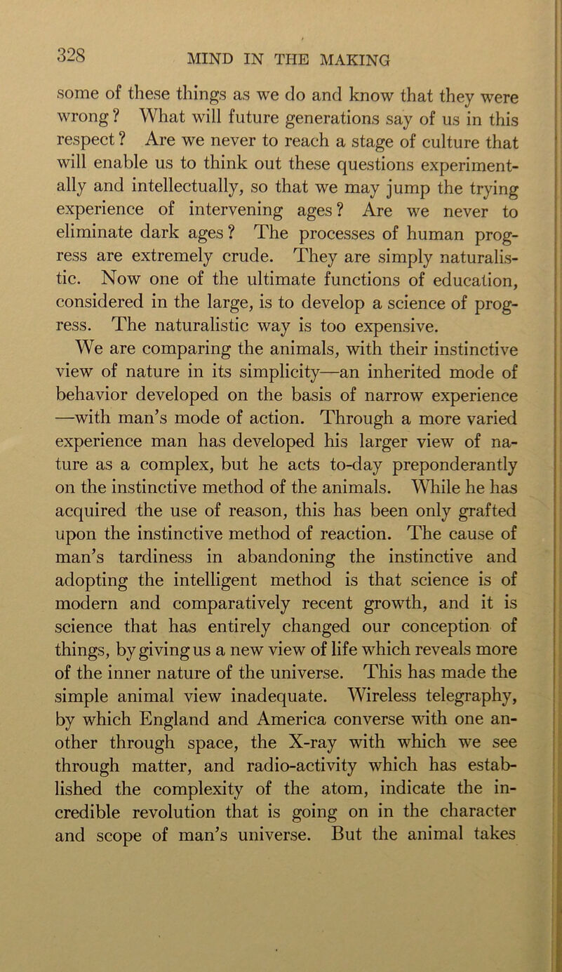 some of these things as we do and know that they were wrong ? What will future generations say of us in this respect ? Are we never to reach a stage of culture that will enable us to think out these questions experiment- ally and intellectually, so that we may jump the trying experience of intervening ages ? Are we never to eliminate dark ages ? The processes of human prog- ress are extremely crude. They are simply naturalis- tic. Now one of the ultimate functions of education, considered in the large, is to develop a science of prog- ress. The naturalistic way is too expensive. We are comparing the animals, with their instinctive view of nature in its simplicity—an inherited mode of behavior developed on the basis of narrow experience —with man’s mode of action. Through a more varied experience man has developed his larger view of na- ture as a complex, but he acts to-day preponderantly on the instinctive method of the animals. While he has acquired the use of reason, this has been only grafted upon the instinctive method of reaction. The cause of man’s tardiness in abandoning the instinctive and adopting the intelligent method is that science is of modern and comparatively recent growth, and it is science that has entirely changed our conception of things, by giving us a new view of life which reveals more of the inner nature of the universe. This has made the simple animal view inadequate. Wireless telegraphy, by which England and America converse with one an- other through space, the X-ray with which we see through matter, and radio-activity which has estab- lished the complexity of the atom, indicate the in- credible revolution that is going on in the character and scope of man’s universe. But the animal takes