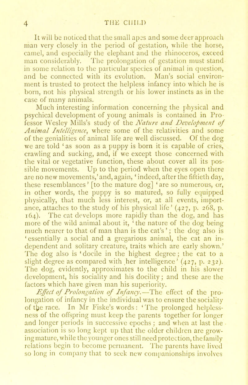 It will be noticed that the small apes and some deer approach man very closely in the period of gestation, while the horse, camel, and especially the elephant and the rhinoceros, exceed man considerably. The prolongation of gestation must stand in some relation to the particular species of animal in question, and be connected with its evolution. Man’s social environ- ment is trusted to protect the helpless infancy into which he is born, not his physical strength or his lower instincts as in the case of many animals. Much interesting information concerning the physical and psychical development of young animals is contained in Pro- fessor Wesley Mills’s study of the Nature a?id Development of Animal Intelligence, where some of the relativities and some of the genialities of animal life are well discussed. Of the dog we are told ‘ as soon as a puppy is born it is capable of cries, crawling and sucking, and, if we except those concerned with the vital or vegetative function, these about cover all its pos- sible movements. Up to the period w'hen the eyes open there are no new movements,’ and, again, ‘ indeed, after the fiftieth day, these resemblances’ [to the mature dog] ‘are so numerous, or, in other words, the puppy is so matured, so fully equipped physically, that much less interest, or, at all events, import- ance, attaches to the study of his physical life’ (427, p. 268, p. 164). The cat develops more rapidly than the dog, and has more of the wild animal about it, ‘ the nature of the dog being much nearer to that of man than is the cat’s ’; the dog also is ‘essentially a social and a gregarious animal, the cat an in- dependent and solitary creature, traits which are early shown.’ The dog also is ‘ docile in the highest degree; the cat to a slight degree as compared with her intelligence’ (427, p. 232). The dog, evidently, approximates to the child in his slower development, his sociality and his docility; and these are the factors which have given man his superiority. Effect of Prolongation of Infancy.—The effect of the pro- longation of infancy in the individual w'as to ensure the sociality of t[ie race. In Mr Fiske’s words : ‘The prolonged helpless- ness of the offspring must keep the parents together for longer and longer periods in successive epochs; and when at last tlie association is so long kept up that the older children are grow- ing mature, while the younger ones still need protection, thefamily relations begin to become permanent. The parents have lived so long in company that to seek new companionships involves