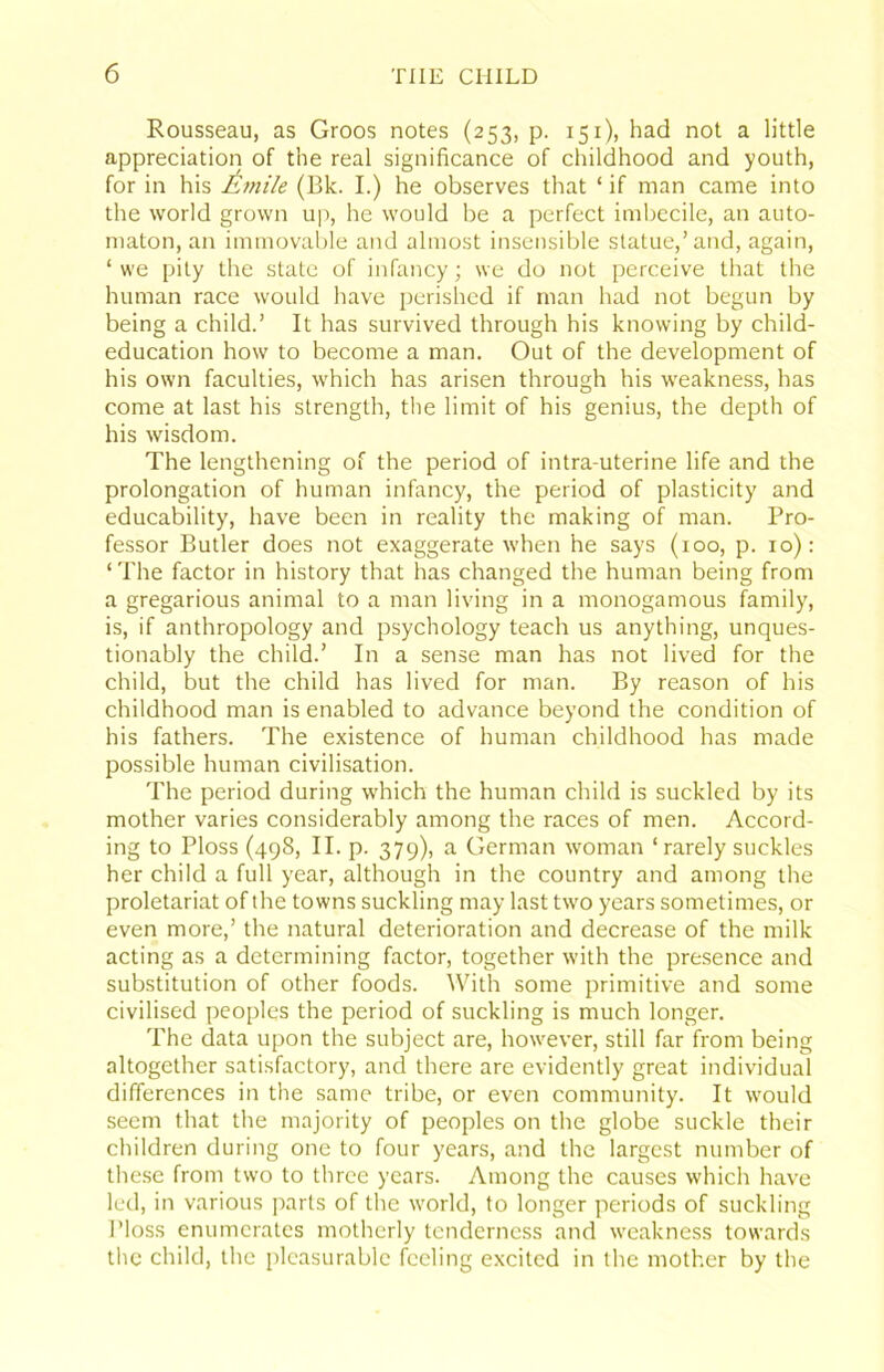 Rousseau, as Groos notes (253, p. 151), had not a little appreciation of the real significance of childhood and youth, for in his Afnile (Bk. I.) he observes that ‘ if man came into the world grown uii, he would be a perfect imbecile, an auto- maton, an immovable and almost insensible statue,’and, again, ‘ we pity the state of infancy; we do not perceive that the human race would have jjerishcd if man had not begun by being a child.’ It has survived through his knowing by child- education how to become a man. Out of the development of his own faculties, which has arisen through his weakness, has come at last his strength, tlie limit of his genius, the depth of his wisdom. The lengthening of the period of intra-uterine life and the prolongation of human infancy, the period of plasticity and educability, have been in reality the making of man. Pro- fessor Butler does not exaggerate when he says (100, p. 10): ‘ The factor in history that has changed the human being from a gregarious animal to a man living in a monogamous family, is, if anthropology and psychology teach us anything, unques- tionably the child.’ In a sense man has not lived for the child, but the child has lived for man. By reason of his childhood man is enabled to advance beyond the condition of his fathers. The existence of human childhood has made possible human civilisation. The period during which the human child is suckled by its mother varies considerably among the races of men. Accord- ing to Floss (498, II. p. 379), a German woman ‘ rarely suckles her child a full year, although in the country and among the proletariat of the towns suckling may last two years sometimes, or even more,’ the natural deterioration and decrease of the milk acting as a determining factor, together with the presence and substitution of other foods. With some primitive and some civilised peoples the period of suckling is much longer. The data upon the subject are, however, still far from being altogether satisfactory, and there are evidently great individual differences in the same tribe, or even community. It would seem that the majority of peoples on the globe suckle their children during one to four years, and the largest number of these from two to three years. Among the causes which have led, in various parts of the world, to longer periods of suckling I’loss enumerates motherly tenderness and weakness towards the child, the pleasurable feeling excited in the mother by the