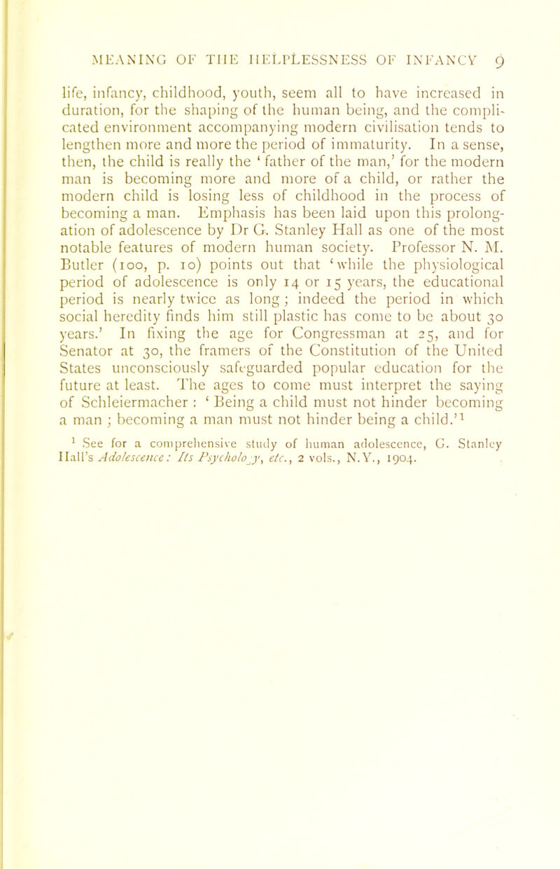 life, infancy, childhood, youth, seem all to have increased in duration, for the shaping of the human being, and the compli- cated environment accompanying modern civilisation tends to lengthen more and more the period of immaturity. In a sense, then, the child is really the ‘ father of the man,’ for the modern man is becoming more and more of a child, or rather the modern child is losing less of childhood in the process of becoming a man. Emphasis has been laid upon this prolong- ation of adolescence by Dr G. Stanley Hall as one of the most notable features of modern human society. Professor N. M. Butler (100, p. 10) points out that ‘while the physiological period of adolescence is only 14 or 15 years, the educational period is nearly twice as long ; indeed the period in which social heredity finds him still plastic has come to be about 30 years.’ In fixing the age for Congressman at 25, and for Senator at 30, the framers of the Constitution of the United States unconsciously safeguarded popular education for the future at least. The ages to come must interpret the saying of Schleiermacher : ‘ Being a child must not hinder becoming a man ; becoming a man must not hinder being a child.’^ ' .See for a compreliensive study of human adolescence, G. Stanley Hall’s Adolescence: Ils Psychology, etc., 2 vols., N.Y., 1904.