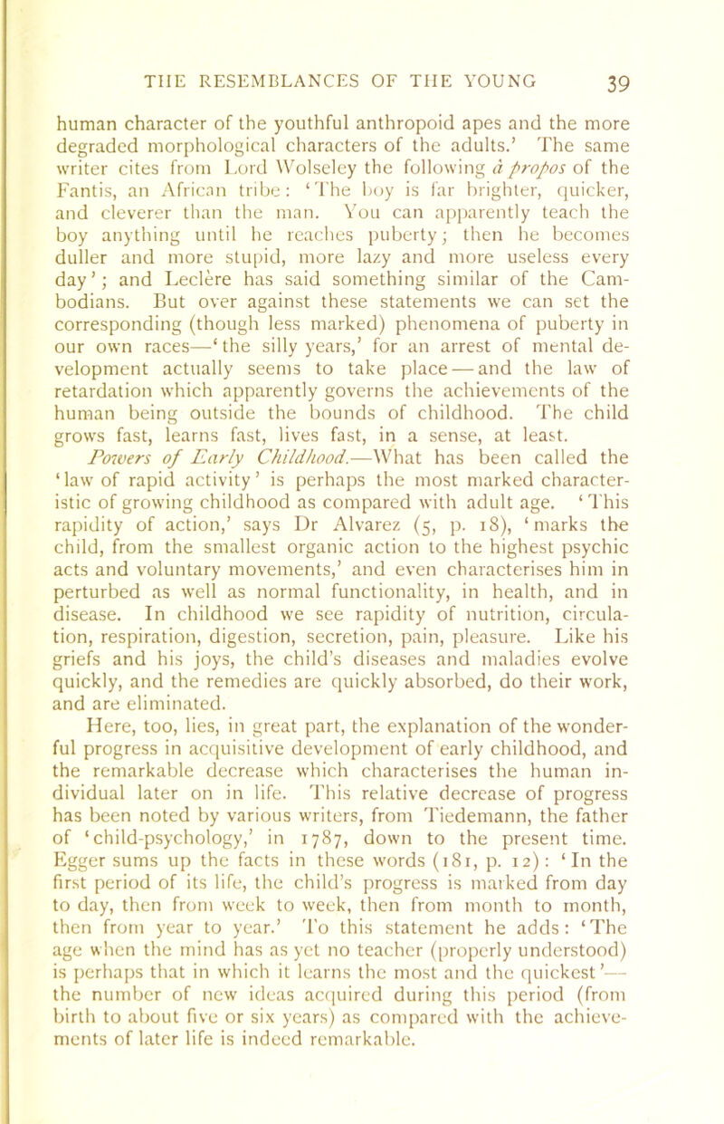 human character of the youthful anthropoid apes and the more degraded morphological characters of the adults.’ The same writer cites from Lord Wolseley the following d propos of the Fantis, an African tribe: ‘The Ijoy is far brighter, quicker, and cleverer than the man. You can apparently teach the boy anything until he reaches puberty; then he becomes duller and more stupid, more lazy and more useless every day’; and Leclere has said something similar of the Cam- bodians. But over against these statements we can set the corresponding (though less marked) phenomena of puberty in our own races—‘the silly years,’ for an arrest of mental de- velopment actually seems to take place — and the law of retardation which apparently governs the achievements of the human being outside the bounds of childhood. The child grows fast, learns fast, lives fast, in a sense, at least. Powers of Early Childhood.—What has been called the ‘ law of rapid activity ’ is perhaps the most marked character- istic of growing childhood as compared with adult age. ‘This rapidity of action,’ says Dr Alvarez (5, p. 18), ‘marks the child, from the smallest organic action to the highest psychic acts and voluntary movements,’ and even characterises him in perturbed as well as normal functionality, in health, and in disease. In childhood we see rapidity of nutrition, circula- tion, respiration, digestion, secretion, pain, pleasure. Like his griefs and his joys, the child’s diseases and maladies evolve quickly, and the remedies are quickly absorbed, do their work, and are eliminated. Here, too, lies, in great part, the explanation of the wonder- ful progress in acquisitive development of early childhood, and the remarkable decrease which characterises the human in- dividual later on in life. This relative decrease of progress has been noted by various writers, from Tiedemann, the father of ‘child-psychology,’ in 1787, down to the present time. Egger sums up the facts in these words (181, p. 12): ‘In the first period of its life, the child’s progress is marked from day to day, then from week to week, then from month to month, then from year to year.’ 'I’o this statement he adds: ‘The age when the mind has as yet no teacher (properly understood) is perhaps that in which it learns the most and the quickest’— the number of new ideas accjuired during this period (from birth to about five or six years) as compared with the achieve- ments of later life is indeed remarkable.