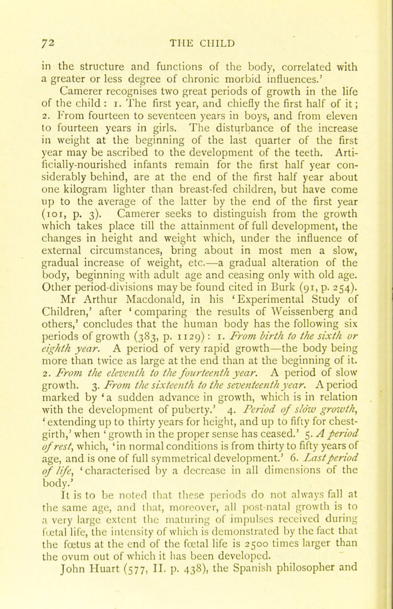 in the structure and functions of the body, correlated with a greater or less degree of chronic morbid influences.’ Camerer recognises two great periods of growth in the life of the child : i. The first year, and chiefly the first half of it; 2. From fourteen to seventeen years in boys, and from eleven to fourteen years in girls. The disturbance of the increase in weight at the beginning of the last quarter of the first year may be ascribed to the development of the teeth. Arti- ficially-nourished infants remain for the first half year con- siderably behind, are at the end of the first half year about one kilogram lighter than breast-fed children, but have come up to the average of the latter by the end of the first year (loi, p. 3). Camerer seeks to distinguish from the growth which takes place till the attainment of full development, the changes in height and weight which, under the influence of external circumstances, bring about in most men a slow, gradual increase of weight, etc.—a gradual alteration of the body, beginning with adult age and ceasing only with old age. Other period-divisions maybe found cited in Burk (91, p. 254). Mr Arthur Macdonald, in his ‘ Experimental Study of Children,’ after ‘ comparing the results of Weissenberg and others,’ concludes that the human body has the following six periods of grow'th (383, p. 1129); i. F7-om birth to the sixth or eighth year. A period of very rapid growth—the body being more than twice as large at the end than at the beginning of it. 2. Fro7u the eleve7ith to the fourtee7ith year. A period of slow growth. 3. Fro77i the sixtee7ith to the seve7itee7ith year. A period marked by ‘ a sudden advance in growth, which is in relation with the development of puberty.’ 4. Period of stow grozvth, ‘ extending up to thirty years for height, and up to fifty for chest- girth,’ when ‘ growth in the proper sense has ceased.’ 5. A period of rest, which, ‘in normal conditions is from thirty to fifty years of age, and is one of full symmetrical development.’ 6. Last period of life, ‘ characterised by a decrease in all dimensions of the body.’ It is to be noted that these periods do not always fall at the same age, and that, moreover, all post-natal growth is to a very large extent the maturing of impulses received during fijetal life, the intensity of which is demonstrated by the fact that the foetus at the end of the foetal life is 2500 times larger than the ovum out of which it has been developed. John Huart (577, II. p. 438), the Spanish philosopher and