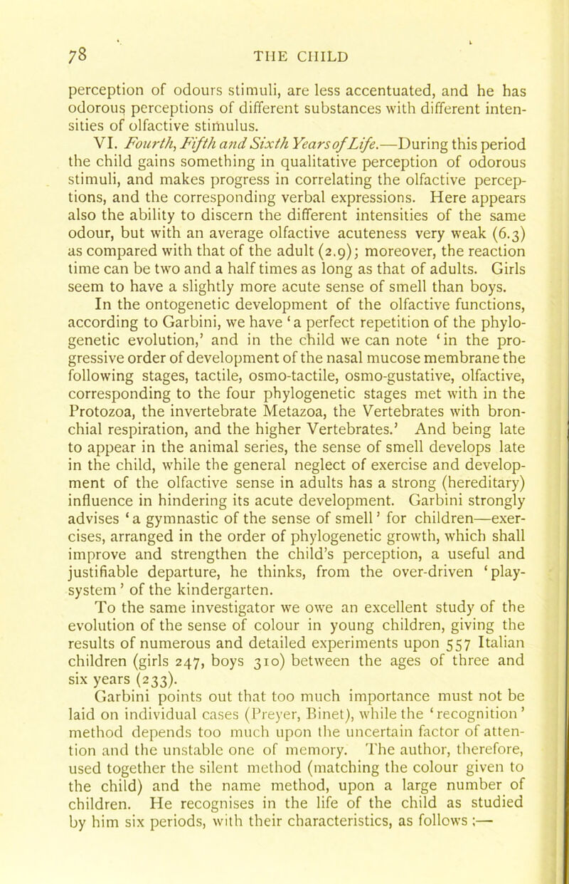 perception of odours stimuli, are less accentuated, and he has odorous perceptions of different substances with different inten- sities of olfactive stimulus. VI. Fourth^ F'ifth and Sixth YearsofLife.—During this period the child gains something in qualitative perception of odorous stimuli, and makes progress in correlating the olfactive percep- tions, and the corresponding verbal expressions. Here appears also the ability to discern the different intensities of the same odour, but with an average olfactive acuteness very weak (6.3) as compared with that of the adult (2.9); moreover, the reaction time can be two and a half times as long as that of adults. Girls seem to have a slightly more acute sense of smell than boys. In the ontogenetic development of the olfactive functions, according to Garbini, we have ‘a perfect repetition of the phylo- genetic evolution,’ and in the child we can note ‘in the pro- gressive order of development of the nasal mucose membrane the following stages, tactile, osmo-tactile, osmo-gustative, olfactive, corresponding to the four phylogenetic stages met with in the Protozoa, the invertebrate Metazoa, the Vertebrates with bron- chial respiration, and the higher Vertebrates.’ And being late to appear in the animal series, the sense of smell develops late in the child, while the general neglect of exercise and develop- ment of the olfactive sense in adults has a strong (hereditary) influence in hindering its acute development. Garbini strongly advises ‘ a gymnastic of the sense of smell ’ for children—exer- cises, arranged in the order of phylogenetic growth, which shall improve and strengthen the child’s perception, a useful and justifiable departure, he thinks, from the over-driven ‘play- system’ of the kindergarten. To the same investigator we owe an excellent study of the evolution of the sense of colour in young children, giving the results of numerous and detailed experiments upon 557 Italian children (girls 247, boys 310) between the ages of three and six years (233). Garbini points out that too much importance must not be laid on individual cases (Preyer, Binet), while the ‘recognition’ method depends too much upon the uncertain factor of atten- tion and the unstable one of memory. The author, therefore, used together the silent method (matching the colour given to the child) and the name method, upon a large number of children. He recognises in the life of the child as studied by him six periods, with their characteristics, as follows ;—