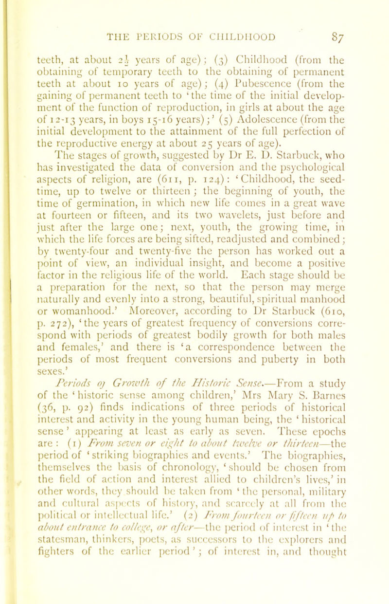 teeth, at about 2^^ years of age); (3) Childhood (from the obtaining of temporary teeth to the obtaining of permanent teeth at about 10 years of age); (4) Pubescence (from the gaining of permanent teeth to ‘the time of the initial develop- ment of the function of reproduction, in girls at about the age of 12-13 ye^irs, in boys 15-16 years)(5) Adolescence (from the initial development to the attainment of the full perfection of the reproductive energy at about 25 years of age). The stages of growth, suggested by Dr E. D. Starbuck, who has investigated the data of conversion and the psychological aspects of religion, are (611, p. 124): ‘Childhood, the seed- time, up to twelve or thirteen ; the beginning of youth, the time of germination, in which new life comes in a great wave at fourteen or fifteen, and its two wavelets, just before and just after the large one; next, youth, the growing time, in which the life forces are being sifted, readjusted and combined; by twenty-four and twenty-five the person has worked out a point of view, an individual insight, and become a positive factor in the religious life of the world. Each stage should be a preparation for the next, so that the person may merge naturally and evenly into a strong, beautiful, spiritual manhood or womanhood.’ Moreover, according to Dr Starbuck (610, p. 272), ‘the years of greatest frequency of conversions corre- spond with periods of greatest bodily growth for both males and females,’ and there is ‘a correspondence between the periods of most frequent conversions and puberty in both sexes.’ Periods oj Grondh of the Historic Sense—From a study of the ‘ historic sense among children,’ Mrs Mary S. Barnes (36, p. 92) finds indications of three periods of historical interest and activity in the young human being, the ‘ historical sense ’ appearing at least as early as seven. These epochs are : (i) From seven or eight to about twelve or thirteen—the period of ‘ striking biographies and events.’ The biographies, themselves the basis of chronology, ‘should be chosen from the field of action and interest allied to children’s lives,’ in other words, they should be taken from ‘the personal, military and cultural aspects of history, and scarcely at all from the political or intellectual life.’ (2) P'roni fourteen or fifteen uf to about entrance to college, or after—the period of interest in ‘ the statesman, thinkers, poets, as successors to the explorers and fighters of the earlier period ’ ; of interest in, and thought